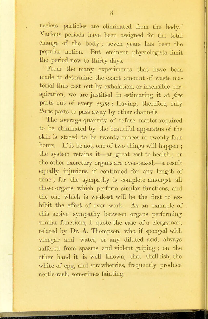 useless particles are eliminated from the body. Various periods have been assigned for the total change of the body ; seven years has been the popular notion. But eminent physiologists limit the period now to thirty days. From the many experiments that have been made to determine the exact amount of waste ma- terial thus cast out by exhalation, or insensible per- spiration, we are justified in estimating it at five parts out of every eight; leaving, therefore, only three parts to pass away by other channels. The average quantity of refuse matter required to be eliminated by the beautiful apparatus of the skin is stated to be twenty ounces ha twenty-four hours. If it be not, one of two tilings will happen ; the system retains it—at great cost to health ; or the other excretory organs are over-taxed,—a result equally injurious if continued for any length of time ; for the sympathy is complete amongst all those organs which perforin similar functions, and the one which is weakest will be the first to ex- hibit the effect of over work. As an example of this active sympathy between organs performing similar functions, I quote the case of a clergyman, related by Dr. A. Thompson, who, if sponged with vinegar and water, or any diluted acid, always suffered from spasms and violent griping ; on the other hand it is well known, that shell-fish, the white of egg, and strawberries, frequently produce nettle-rash, sometimes fainting.