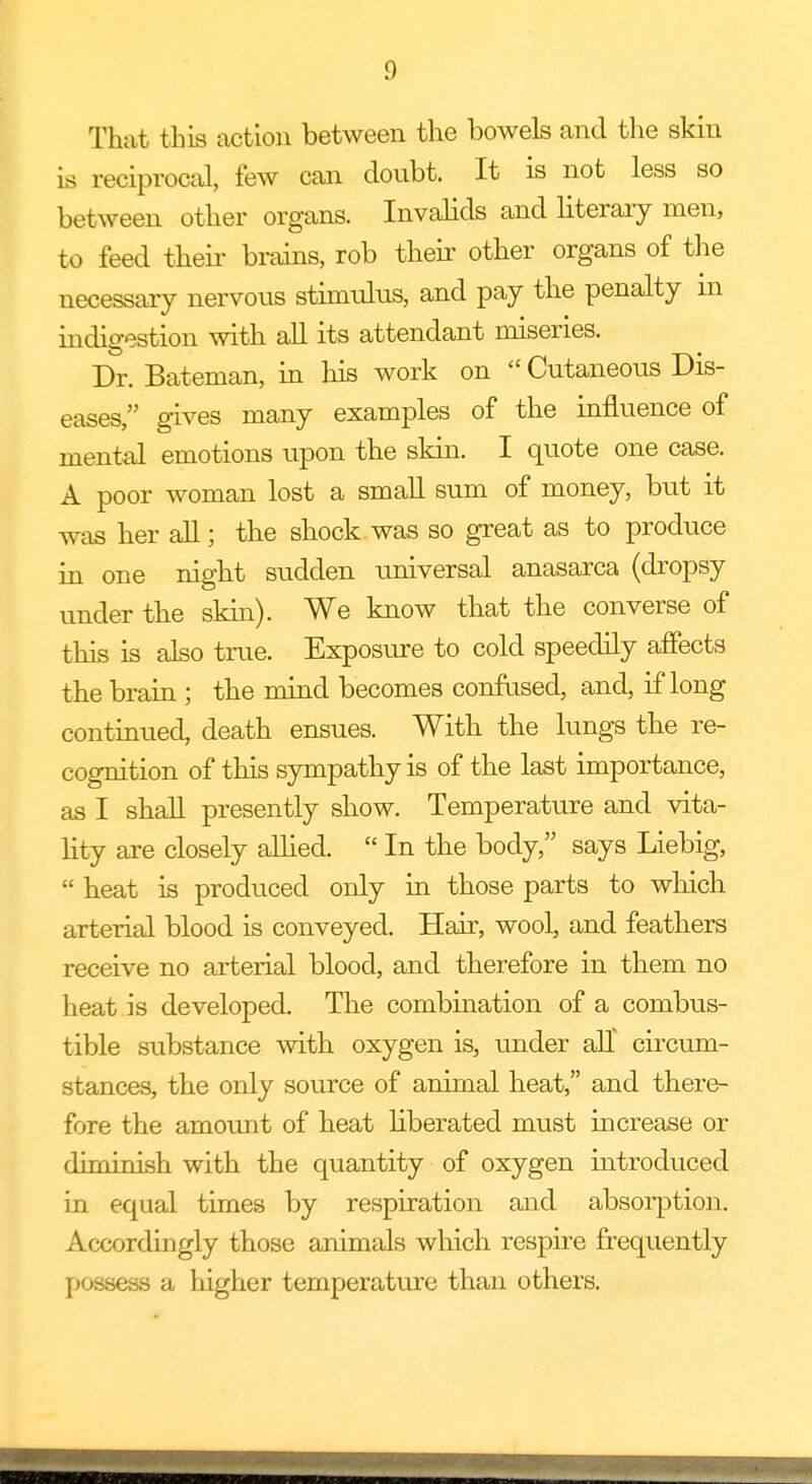 That this action between the bowels and the skin is reciprocal, few can doubt. It is not less so between other organs. Invalids and literary men, to feed their brains, rob their other organs of the necessary nervous stimulus, and pay the penalty m indigestion with all its attendant miseries. Dr. Bateman, in his work on Cutaneous Dis- eases, gives many examples of the influence of mental emotions upon the skin. I quote one case. A poor woman lost a small sum of money, but it was her all; the shock was so great as to produce in one night sudden universal anasarca (dropsy under the skin). We know that the converse of this is also true. Exposure to cold speedily affects the brain ; the mind becomes confused, and, if long continued, death ensues. With the lungs the re- cognition of this sympathy is of the last importance, as I shall presently show. Temperature and vita- lity are closely allied. In the body, says Liebig, heat is produced only in those parts to which arterial blood is conveyed. Hair, wool, and feathers receive no arterial blood, and therefore in them no heat is developed. The combination of a combus- tible substance with oxygen is, under all circum- stances, the only source of animal heat, and there- fore the amount of heat liberated must increase or diminish with the quantity of oxygen introduced in equal times by respiration and absorption. Accordingly those animals which respire frequently possess a higher temperature than others.