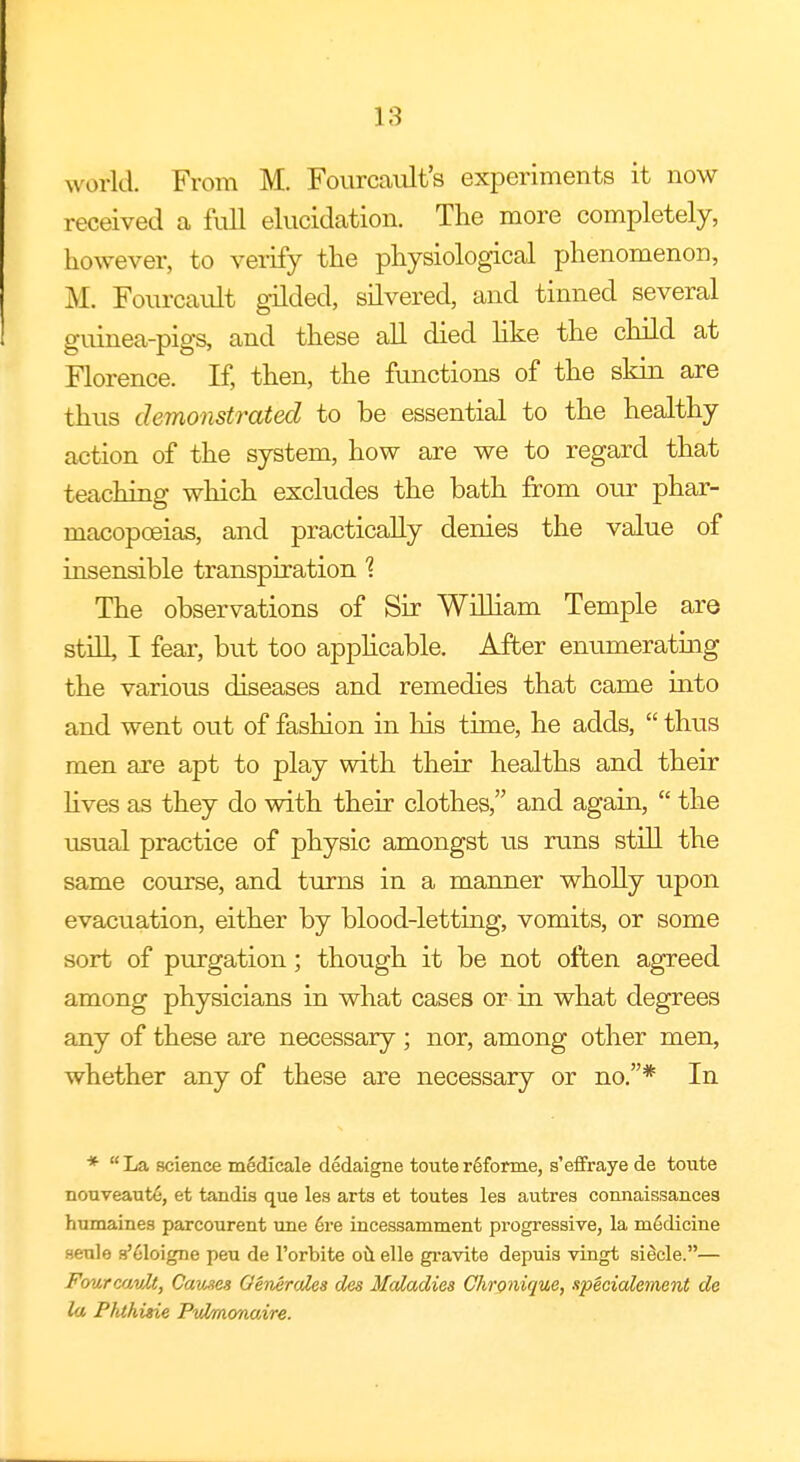world. From M. Fourcault's experiments it now received a full elucidation. The more completely, however, to verify the physiological phenomenon, 31. Fourcault gilded, silvered, and tinned several guinea-pigs, and these all died like the child at Florence. If, then, the functions of the skin are thus demonstrated to be essential to the healthy action of the system, how are we to regard that teaching which excludes the bath from our phar- macopoeias, and practically denies the value of insensible transpiration % The observations of Sir William Temple are still, I fear, but too applicable. After enumerating the various diseases and remedies that came into and went out of fashion in his time, he adds, thus men are apt to play with their healths and their lives as they do with their clothes, and again, the usual practice of physic amongst us runs still the same course, and turns in a manner wholly upon evacuation, either by blood-letting, vomits, or some sort of purgation; though it be not often agreed among physicians in what cases or in what degrees any of these are necessary; nor, among other men, whether any of these are necessary or no.* In * La science m6dicale dedaigne toute r6forme, s'effraye de toute nouveaute, et tandis que les arts et toutes les autres connaissances humaines parcourent une ere incessamment progressive, la m6dicine senle s'eloigne peu de l'orbite oil elle gravite depuis virigt sieele.— Fourcault, Causes Generates des Maladies Chronique, specialement de la Phthisie Pulmonaire.