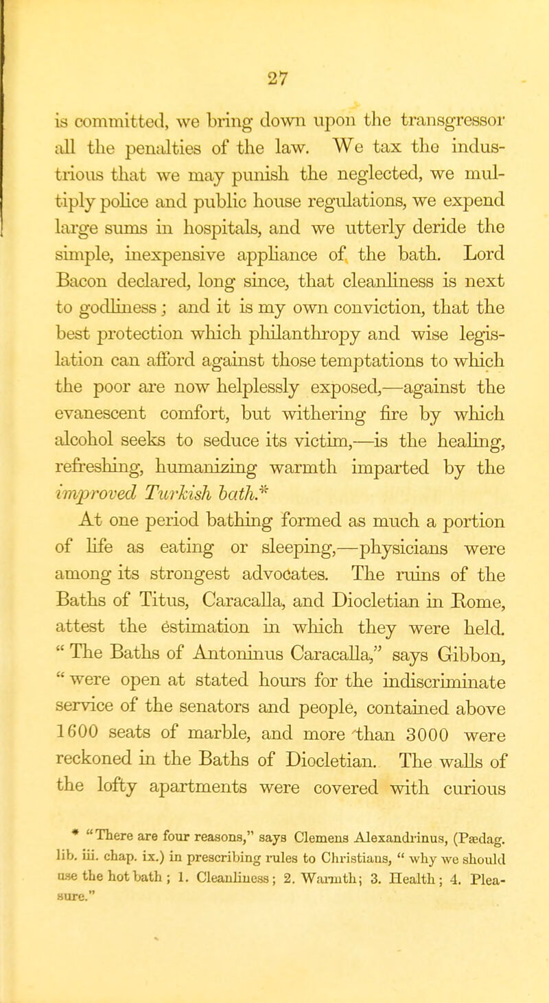 is committed, we bring clown upon the transgressor all the penalties of the law. We tax the indus- trious that we may punish the neglected, we mul- tiply police and public house regulations, we expend large sums in hospitals, and we utterly deride the simple, inexpensive appliance of the bath. Lord Bacon declared, long since, that cleanliness is next to godliness; and it is my own conviction, that the best protection which philanthropy and wise legis- lation can afford against those temptations to which the poor are now helplessly exposed,—against the evanescent comfort, but withering fire by which alcohol seeks to seduce its victim,—is the healing, refreshing, humanizing warmth imparted by the improved Turkish bath/' At one period bathing formed as much a portion of life as eating or sleeping,—physicians were among its strongest advocates. The ruins of the Baths of Titus, Caracalla, and Diocletian in Rome, attest the estimation in which they were held.  The Baths of Antoninus Caracalla, says Gibbon,  were open at stated hours for the indiscriminate service of the senators and people, contained above 1600 seats of marble, and more'than 3000 were reckoned in the Baths of Diocletian. The walls of the lofty apartments were covered with curious * There are four reasons, says Clemens Alexandrinus, (Paedag. lib. iii. chap, ix.) in prescribing rules to Christians,  why we should 03e the hot bath ; 1. Cleanliness; 2. Warmth; 3. Health; 4. Plea- sure.