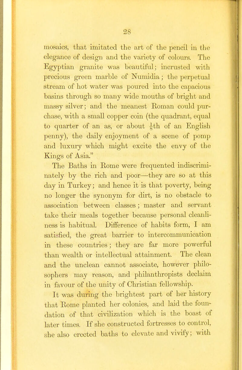 mosaics, that imitated the art of the pencil in the elegance of design and the variety of colours. The Egyptian granite was beautiful; incrusted with precious green marble of Numidia; the perpetual stream of hot water was poured into the capacious basins through so many wide mouths of bright and massy silver; and the meanest Horn an could pur- chase, with a small copper coin (the quadrant, equal to quarter of an as, or about -gth of an English penny), the daily enjoyment of a scene of pomp and luxury which might excite the envy of the Kings of Asia. The Baths in Rome were frequented mdiscrimi- nately by the rich and poor—they are so at this day in Turkey; and hence it is that poverty, being no longer the synonym for dirt, is no obstacle to association between classes; master and servant take their meals together because personal cleanli- ness is habitual. Difference of habits form, I am satisfied, the great barrier to intercommunication in these countries; they are far more powerful than wealth or intellectual attainment. The clean and the unclean cannot associate, however philo- sophers may reason, and philanthropists declaim in favour of the unity of Christian fellowship. It was during the brightest part of her history that Eome planted her colonies, and laid the foun- dation of that civilization winch is the boast of later times. If she constructed fortresses to control, she also erected baths to elevate and vivify; with