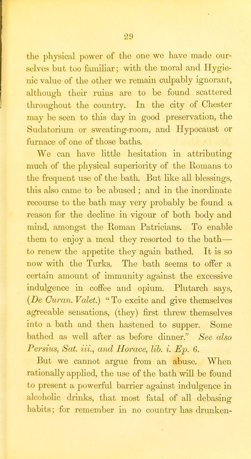 2!) the physical power of the one we have made our- selves but too familiar; with the moral and Hygie- nic value of the other we remain culpably ignorant, although their ruins are to be found scattered throughout the country. In the city of Chester may be seen to this day in good preservation, the Sudatorium or sweating-room, and Hypocaust or furnace of one of those baths. We can have little hesitation in attributing much of the physical superiority of the E-omans to the frequent use of the bath. But like all blessings, this also came to be abused ; and in the inordinate recourse to the bath may very probably be found a reason for the decline in vigour of both body and mind, amongst the Roman Patricians. To enable them to enjoy a meal they resorted to the bath— to renew the appetite they again bathed. It is so now with the Turks. The bath seems to offer a certain amount of immunity against the excessive indulgence in coffee and opium. Plutarch says, (De Curan. Valet.) To excite and give themselves agreeable sensations, (they) first threw themselves into a bath and then hastened to supper. Some bathed as well after as before dinner. See also Persius, Sat. Hi., and Horace, lib. i. Ep. 6. But we cannot argue from an abuse. When rationally applied, the use of the bath will be found to present a powerful barrier against indulgence in alcoholic drinks, that most fatal of all debasing habits; for remember in no country has drunken-