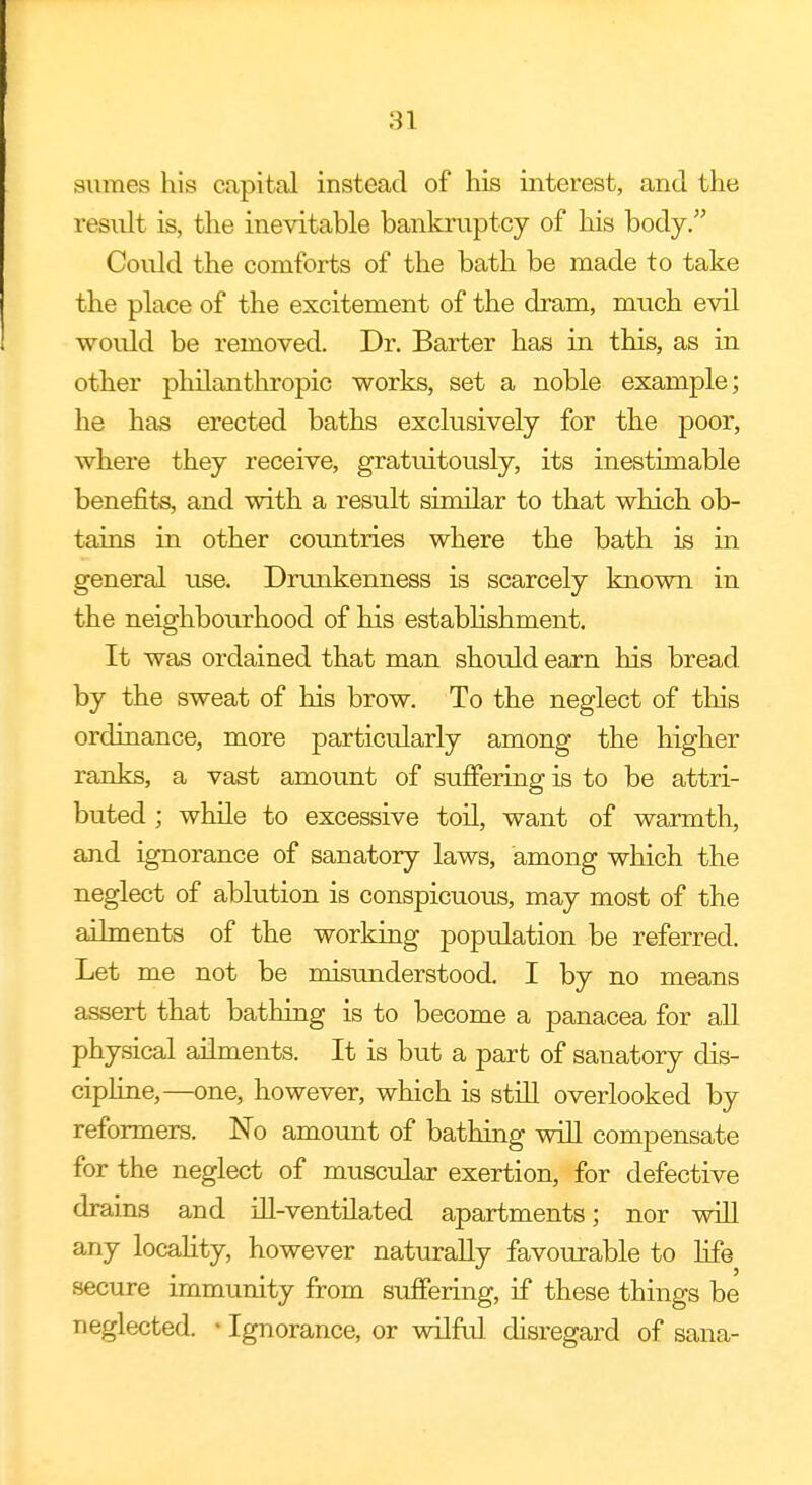 siimea his capital instead of his interest, and the result is, the inevitable bankruptcy of his body. Could the comforts of the bath be made to take the place of the excitement of the dram, much evil would be removed. Dr. Barter has in this, as in other philanthropic works, set a noble example; he has erected baths exclusively for the poor, where they receive, gratuitously, its inestimable benefits, and with a result similar to that which ob- tains in other countries where the bath is in general use. Drunkenness is scarcely known in the neighbourhood of his establishment. It was ordained that man should earn his bread by the sweat of his brow. To the neglect of this ordinance, more particularly among the higher ranks, a vast amount of suffering is to be attri- buted ; while to excessive toil, want of warmth, and ignorance of sanatory laws, among which the neglect of ablution is conspicuous, may most of the ailments of the working population be referred. Let me not be misunderstood. I by no means assert that bathing is to become a panacea for all physical ailments. It is but a part of sanatory dis- cipline,—one, however, which is still overlooked by reformers. No amount of bathing will compensate for the neglect of muscular exertion, for defective drains and ill-ventilated apartments; nor will any locality, however naturally favourable to life secure immunity from suffering, if these things be neglected. * Ignorance, or wilful disregard of sana-