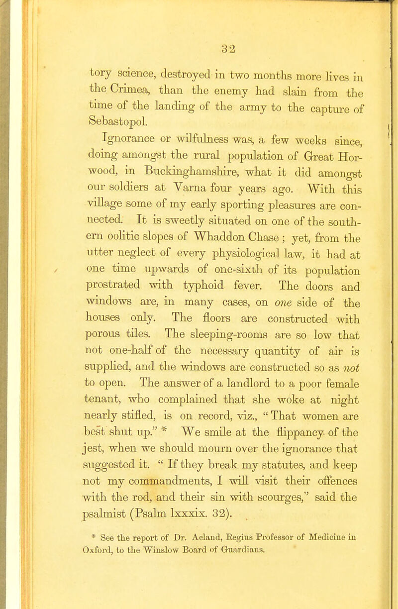 tory science, destroyed in two months more lives in the Crimea, than the enemy had slain from the time of the landing of the army to the capture of Sebastopol. Ignorance or wilfulness was, a few weeks since, doing amongst the rural population of Great Hor- wood, in Bucldnghamshire, what it did amongst our soldiers at Varna four years ago. With this village some of my early sporting pleasures are con- nected. It is sweetly situated on one of the south- ern oolitic slopes of Whaddon Chase ; yet, from the utter neglect of every physiological law, it had at one time upwards of one-sixth of its population prostrated with typhoid fever. The doors and windows are, in many cases, on one side of the houses only. The floors are constructed with porous tiles. The sleeping-rooms are so low that not one-half of the necessary quantity of air is supplied, and the windows are constructed so as not to open. The answer of a landlord to a poor female tenant, who complained that she woke at night nearly stifled, is on record, viz., That women are best shut up. * We smile at the flippancy of the jest, when we should mourn over the ignorance that suggested it. If they break my statutes, and keep not my commandments, I will visit their offences with the rod, and their sin with scourges, said the psalmist (Psalm lxxxix. 32). * See the report of Dr. Acland, Eegius Professor of Medicine in Oxford, to the Winslow Board of Guardians.