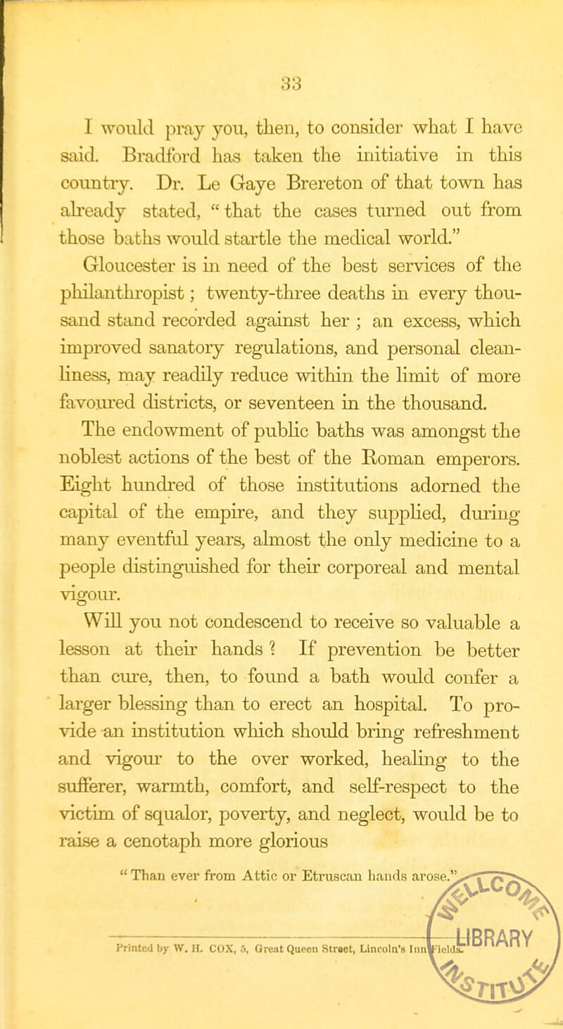 I would pray you, then, to consider what I have said. Bradford has taken the initiative in this country. Dr. Le Gaye Brereton of that town has already stated, that the cases turned out from those baths would startle the medical world. Gloucester is in need of the best services of the philanthropist; twenty-three deaths hi every thou- sand stand recorded against her ; an excess, which improved sanatory regulations, and personal clean- liness, may readily reduce within the limit of more favoured districts, or seventeen in the thousand. The endowment of public baths was amongst the noblest actions of the best of the Bornan emperors. Eight hundred of those institutions adorned the capital of the empire, and they supplied, during many eventful years, almost the only medicine to a people distinguished for their corporeal and mental vigour. Will you not condescend to receive so valuable a lesson at their hands % If prevention be better than cure, then, to found a bath would confer a larger blessing than to erect an hospital. To pro- vide an institution which should bring refreshment and vigour to the over worked, healing to the sufferer, warmth, comfort, and self-respect to the victim of squalor, poverty, and neglect, would be to raise a cenotaph more glorious Than ever from Attic or Etruscan bauds arose.