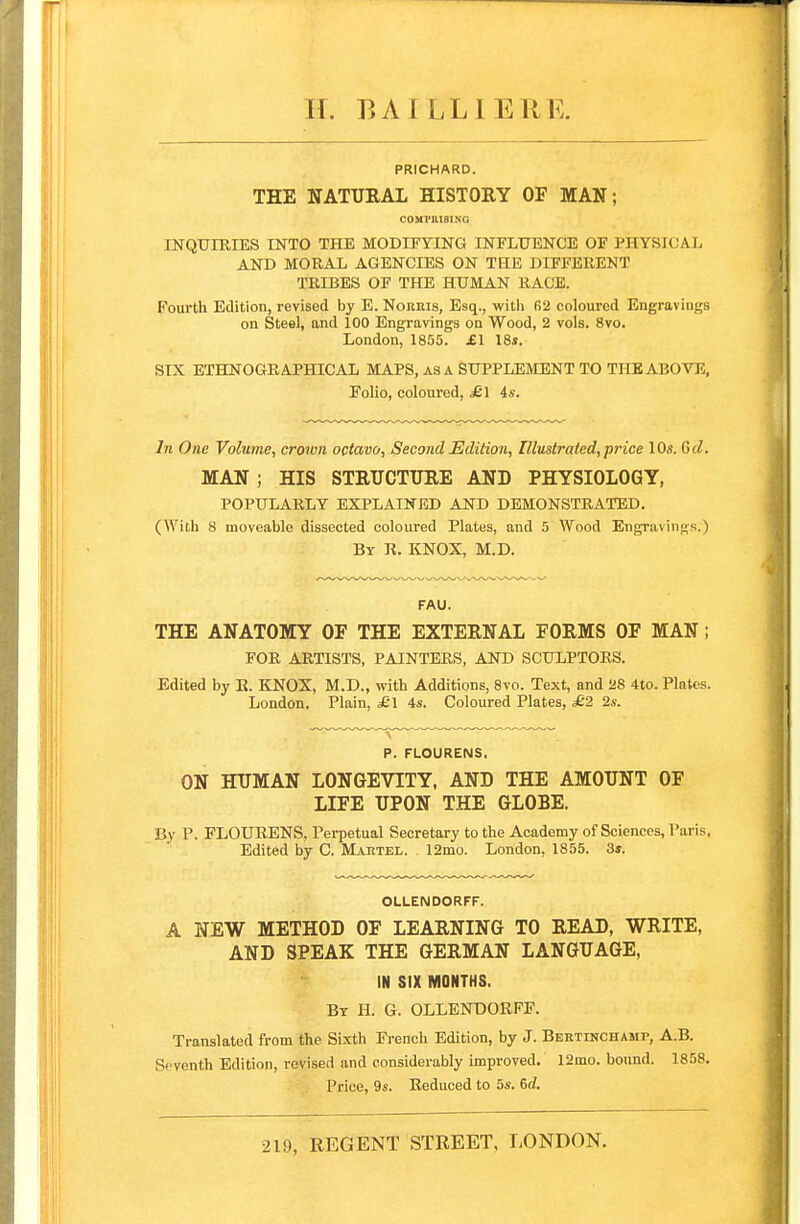 H. BAILLIERE. PRICHARD. THE NATURAL HISTORY OF MAN; COMPIUSING INQUIRIES INTO THE MODIFYING INFLUENCE OF P.HYSICAX AND MORAL AGENCIES ON THE DIFFERENT TRIBES OF THE HUMAN RACE. Fourth Edition, revised by E. Norkis, Esq., with B2 coloured Engravings on Steel, and 100 Engravings on Wood, 2 vols. 8vo. London, 1855. £\ 18s. SIX ETHNOGRAPHICAL MAPS, as A SUPPLEMENT TO THE ABOVE, Folio, coloured, £1 is. In One Volume, croivn octavo, Second Edition, Illustrated, price 10s. Gd. MAN; HIS STRUCTURE AND PHYSIOLOGY, POPULARLY EXPLAINED AND DEMONSTRATED. (With 8 moveable dissected coloured Plates, and 5 Wood Engravings.) By R. KNOX, M.D. FAU. THE ANATOMY OF THE EXTERNAL FORMS OF MAN; FOR ARTISTS, PAINTERS, AND SCULPTORS. Edited by R. KNOX, M.D., with Additions, 8vo. Text, and 28 4to. Plates. London. Plain, £\ 4s. Coloured Plates, £2 2s. P. FLOURENS. ON HUMAN LONGEVITY, AND THE AMOUNT OF LIFE UPON THE GLOBE. By P. FLOURENS, Perpetual Secretary to the Academy of Sciences, Paris, Edited by C. Mahtel. 12mo. London, 1855. 3s. OLLENDORFF. A NEW METHOD OF LEARNING TO READ, WRITE, AND SPEAK THE GERMAN LANGUAGE, IN SIX MONTHS. By H. G. OLLENDORFF. Translated from the Sixth French Edition, by J. Bertinchamp, A.B. Seventh Edition, revised and considerably improved. 12mo. bound. 1858. Price, 9s. Reduced to 5s. 6d. 219, REGENT STREET, LONDON.