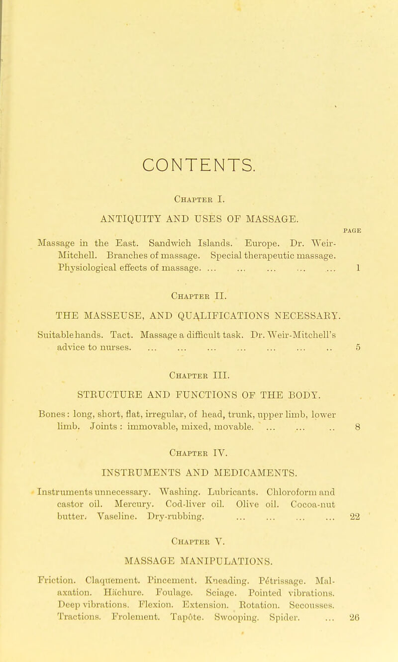 CONTENTS. Chapter I. ANTIQUITY AND USES OF MASSAGE. PAGE Massage in the East. Sandwich Islands. Eui'ope. Dr. Weir- MitcheU. Branches of massage. Special therapeutic massage. Physiological effects of massage. ... ... ... ... ... 1 Chapter II. THE MASSEUSE, AND QUALIFICATIONS NECESSAET. Suitable hands. Tact. Massage a difficult task. Dr. Weir-Mitchell's advice to niu'ses. ... ... ... ... ... ... .. 5 Chapter III. STRUCTUEE AND FUNCTIONS OF THE BODY. Bones: long, short, flat, irregular, of head, trimk, upper limb, lower limb. Joints: immovable, mixed, movable. ... ... .. 8 Chapter IV. INSTRUMENTS AND MEDICAMENTS. Instruments unnecessary. Washing. Lubricants. Chloroform and castor oil. Mercury. Cod-liver oil. Olive oil. Cocoa-nut butter- Vaseline. Dry-rubbing. ... ... 22 Chapter V. MASSAGE MANIPULATIONS. Friction. Claquement. Pincement. Kneading. Petrissage. Mal- axation. Hiichiire. Foulage. Sciagc. Pointed vibrations. Deep vibrations. Flexion. Extension. Eotation. Secousses. Tractions. Frolement. Tapote. Swooping. Spider. ... 26