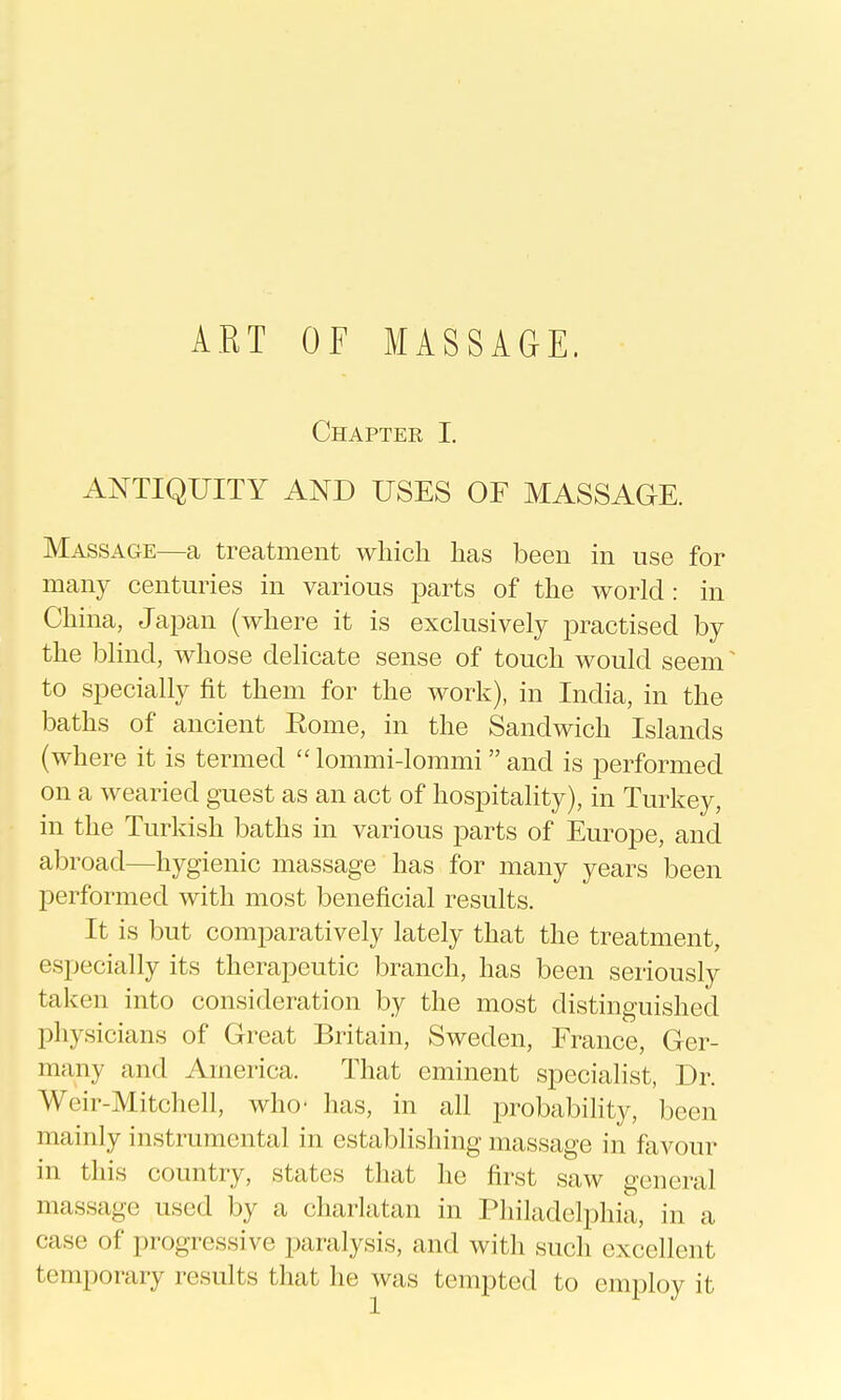 Chapter I. ANTIQUITY AND USES OF MASSAGE. Massage—a treatment whicli has been in use for many centuries in various parts of the world : in China, Japan (where it is exclusively practised by the blind, whose dehcate sense of touch would seem ^ to specially fit them for the work), in India, in the baths of ancient Eome, in the Sandwich Islands (where it is termed  lommi-lommi  and is performed on a wearied guest as an act of hospitahty), in Turkey, in the Turkish baths in various parts of Europe, and abroad—hygienic massage has for many years been performed with most beneficial results. It is but comparatively lately that the treatment, especially its therapeutic branch, has been seriously taken into consideration by the most distinguished physicians of Great Britain, Sweden, France, Ger- many and America. That eminent specialist, Dr. Weir-Mitchell, who- has, in all probability, been mainly instrumental in establishing massage in favour in this country, states that he first saw general massage used by a charlatan in Philadelphia, in a case of progressive paralysis, and with such excellent temporary results that he was tempted to employ it