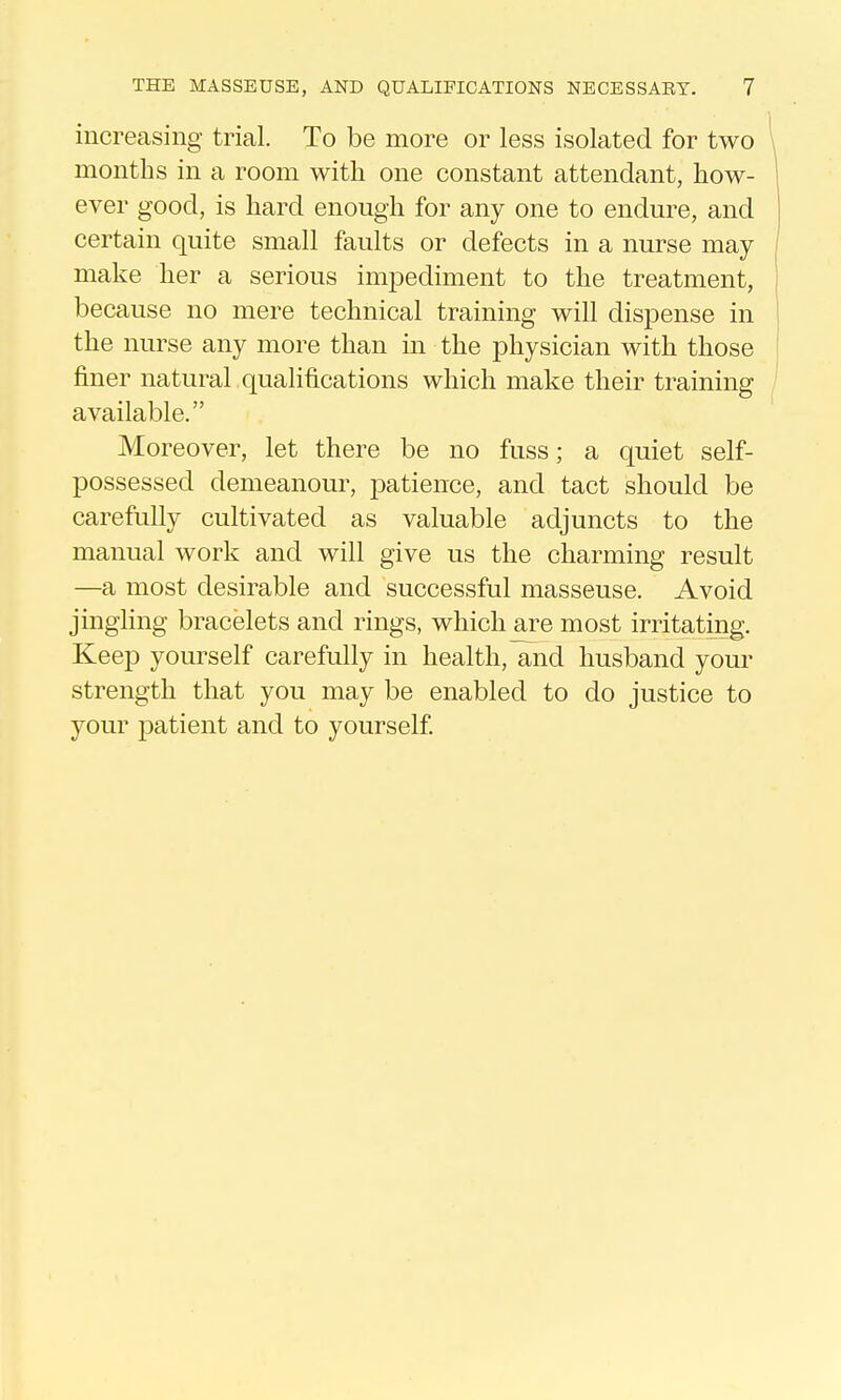 increasing trial. To be more or less isolated for two months in a room with one constant attendant, how- ever good, is hard enough for any one to endure, and certain quite small faults or defects in a nurse may make her a serious imjDediment to the treatment, because no mere technical training will disi3ense in the nurse any more than in the physician with those finer natural qualifications which make their training available. Moreover, let there be no fuss; a quiet self- possessed demeanour, patience, and tact should be carefully cultivated as valuable adjuncts to the manual work and will give us the charming result —a most desirable and successful masseuse. Avoid jingling bracelets and rings, which are most irritating. Keep yourself carefully in health, and husband your strength that you may be enabled to do justice to your patient and to yourself