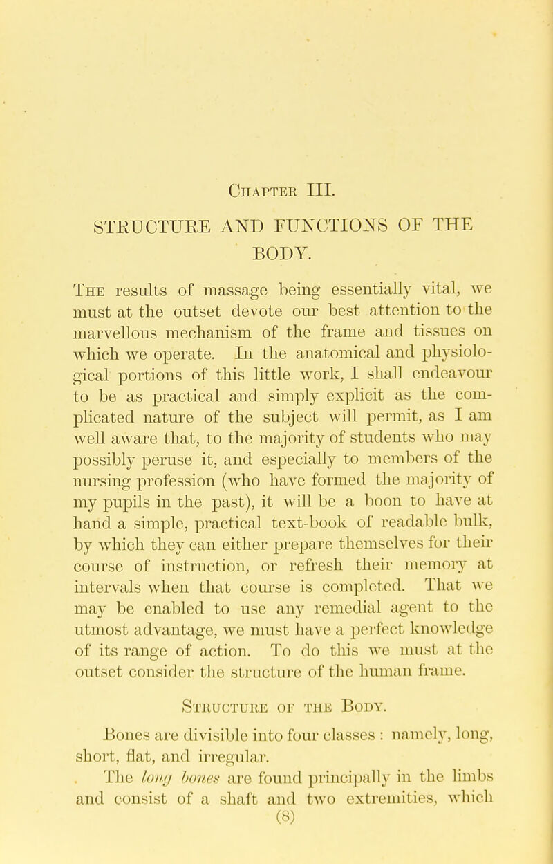 STEUCTURE AND FUNCTIONS OF THE BODY. The results of massage being essentially vital, Ave must at tlie outset devote our best attention to the marvellous mechanism of the frame and tissues on which we operate. In the anatomical and physiolo- gical portions of this little work, I shall endeavour to be as practical and simply explicit as the com- plicated nature of the subject will permit, as I am well aware that, to the majority of students who may possibly peruse it, and especially to members of the nursing profession (who have formed the majority of my pupils in the past), it will be a boon to have at hand a simple, practical text-book of readable bulk, by which they can either prepare themselves for their course of instruction, or refresh their memory at intervals when that course is completed. That we may be enabled to use any remedial agent to the utmost advantage, we must have a perfect knowledge of its range of action. To do this we must at the outset consider the structure of the human frame. Structure of tpie Body. Bones are divisible into four classes : namely, long, short, flat, and irregular. The loiuj hones are found principally in the limbs and consist of a shaft and two extremities, which