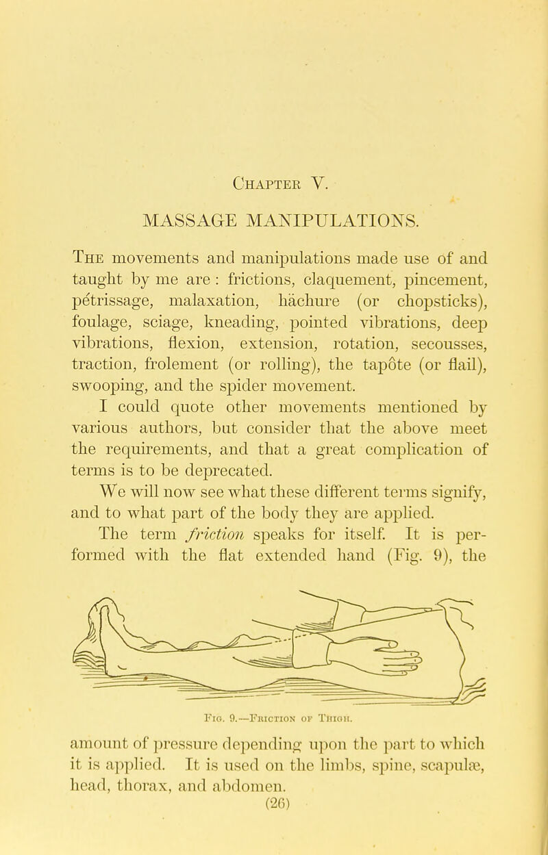 MASSAGE MANIPULATIONS. The movements and manipulations made use of and taught by me are : frictions, claquement, pincement, petrissage, malaxation, liacliure (or chopsticks), foulage, sciage, kneading, pointed vibrations, deep vibrations, flexion, extension, rotation, secousses, traction, frolement (or rolling), the tapote (or flail), swooping, and the spider movement. I could quote other movements mentioned by various authors, bat consider that the above meet the requirements, and that a great complication of terms is to be deprecated. We will now see what these different terms signify, and to what part of the body they are applied. The term friction speaks for itself It is per- formed with the flat extended hand (Fig. 9), the Fig. 9.—Friction of Trtioii. amount of pressure depending u])on the i^art to which it is applied. It is used on the limlDS, spine, scapulte, head, thorax, and abdomen.