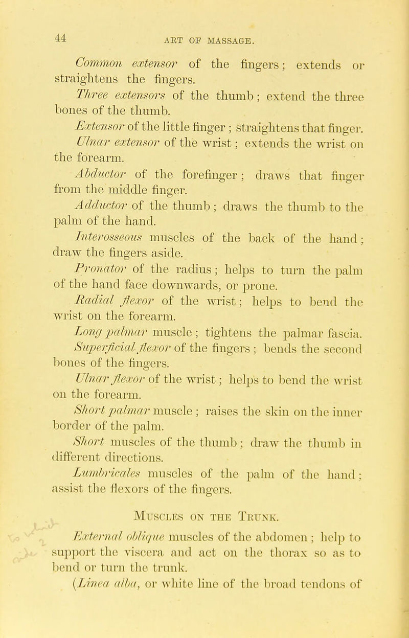 Common extensor of the fingers; extends or straightens the fingers. Three extensors of the thumb; extend the three bones of the thumb. Extensor of the little finger ; straightens that finger. Ulnar extensor of the wrist; extends the wrist on the forearm. Abductor of the forefinger; draws that finger from the middle finger. Adductor of the thumb; draws the thumlD to the l^alm of the hand. Interosseous muscles of the back of the hand; draw the fingers aside. Pronator of the radius; helps to turn the palm of the hand face downwards, or prone. Radial flexor of the wrist; helps to bend the wrist on the forearm. Long 'palmar muscle ; tightens the palmar fascia. Superficial flexor of the fingers ; bends the second bones of the fingers. Ulnar flexor of the wrist; helps to bend the wrist on the forearm. Short 2yalmar mws,c\G ; raises the skin on the inner border of the palm. Short muscles of the thumb; draw the thumb in different directions. Lumbricales muscles of the palm of the hand : assist the flexors of the fingers. . Muscles on the Trunk. y External oblique muscles of the abdomen ; help to support the viscera and act on the thorax so as to bend or turn the trunlc. (Linea alba, or white line of the broad tendons of