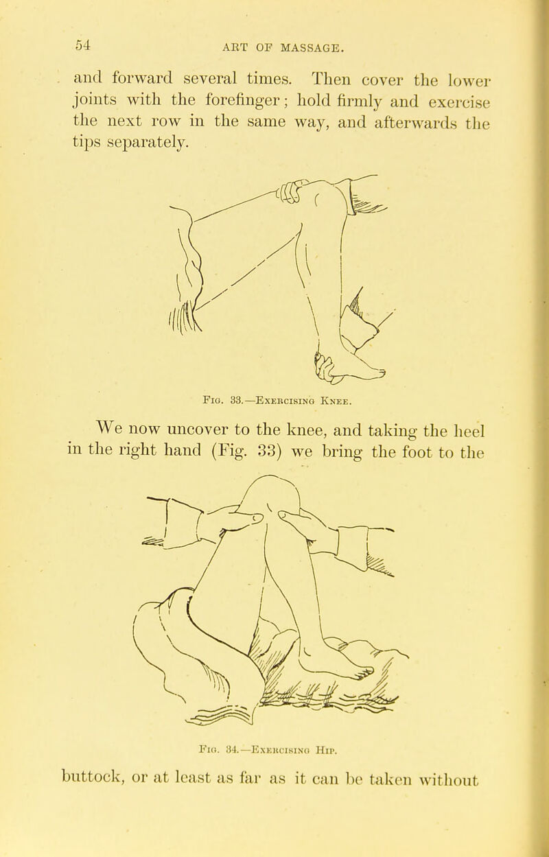 and forward several times. Then cover the lower joints with the forefinger; hold firmly and exercise the next row in the same way, and afterwards the tips se]Darately. Fig. 33.—Exercising Knee. We now uncover to the knee, and taking the heel in the right hand (Fig. 33) we bring the foot to the Fio. 34.—ExEncisiNo Hu>. buttock, or at least as far as it can be taken without