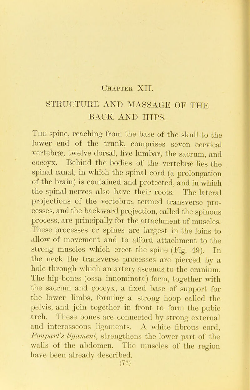 STEUCTUEE AND MASSAGE OF THE BACK AND HIPS. The spine, reaching from the base of the skull to the lower end of the trunk, comprises seven cervical vertebrae, twelve dorsal, five lumbar, the sacrum, and coccyx. Behind the bodies of the vertebrte lies the spinal canal, in which the spinal cord (a prolongation of the brain) is contained and protected, and in which the spinal nerves also have their roots. The lateral projections of the vertebrae, termed transverse pro- cesses, and the backward projection, called the sj)inous l^rocess, are principally for the attachment of muscles. These processes or sj)ines are largest in the loins tx) allow of movement and to afford attachment to the strong muscles which erect the spine (Fig. 49). In the neck the transverse processes are pierced by a hole through which an artery ascends to the cranium. The hip-bones (ossa innominata) form, together with the sacrum and coccyx, a fixed base of supi3ort for the lower limbs, forming a strong hoop called the pelvis, and join together in front to form the pubic arch. These bones are connected by strong external and interosseous ligaments. A white fibrous cord, Poujmrt's ligament, strengthens the lower part of the walls of the abdomen. The muscles of the region have been already described.