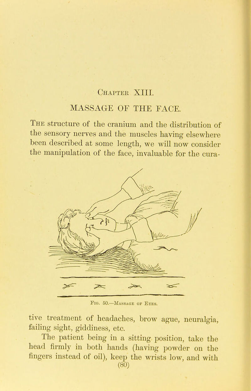 MASSAGE OF THE FACE. The structure of the cranium and the distribution of the sensory nerves and the muscles having elsewhere been described at some length, we will now consider the manipulation of the face, invaluable for the cura- Fig. 50.—Massage of Eyes. tive treatment of headaches, brow ague, neuralgia, faihng sight, giddiness, etc. The patient being in a sitting position, take the head firmly in both hands (having powder on the fingers instead of oil), keep the wrists low, and with