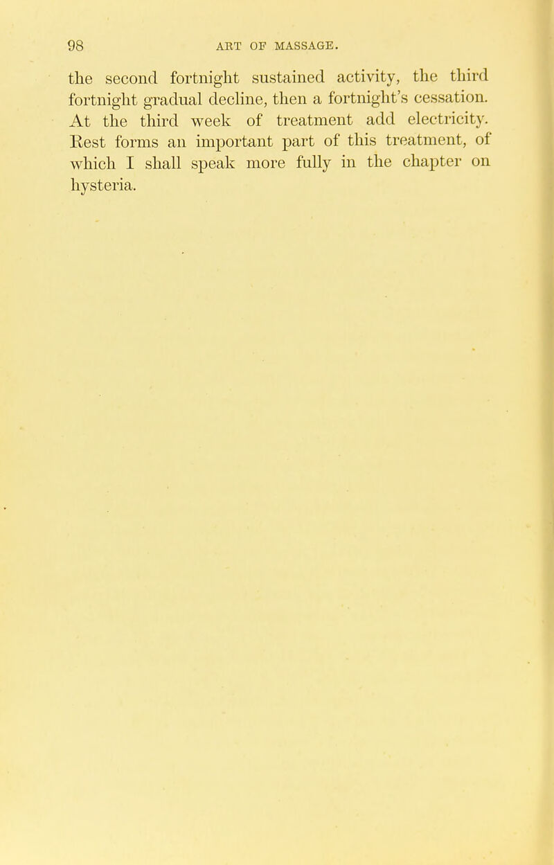 the second fortnight sustained activity, the third fortnight gradual decHne, then a fortnight's cessation. At the third week of treatment add electricity. Rest forms an important part of this treatment, of which I shall speak more fully in the chapter on hysteria.