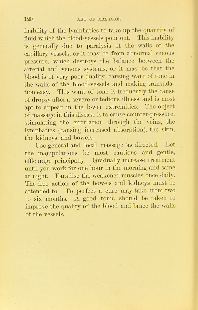 inability of the lymphatics to take up the quantity of fluid which the blood-vessels pour out. This inability is generally due to paralysis of the walls of the capillary vessels, or it may be from abnormal venous pressure, which destroys the balance between the arterial and venous systems, or it may be that the blood is of very poor quality, causing want of tone in the walls of the blood-vessels and making transuda- tion easy. This want of tone is frequently the cause of dropsy after a severe or tedious illness, and is most apt to appear in the lower extremities. The object of massage in this disease is to cause counter-pressure, stimulating the circulation through the veins, the lymphatics (causing increased absorption), the skin, the kidneys, and bowels. Use general and local massage as directed. Let the manipulations be most cautious and gentle, effleurage principally. Gradually increase treatment until you work for one hour in the morning and same at night. Faradise the weakened muscles once daily. The free action of the bowels and kidneys must be attended to. To perfect a cure may take from two to six months. A good tonic should be taken to improve the quality of the blood and brace the walls of the vessels.