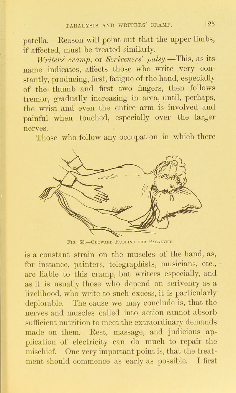 patella. Eeason will point out that the upper limbs, if aJBfected, must be treated similarly. Writers' cramp, or Scriveners' palsy.—This, as its name indicates, affects those who write very con- stantly, producing, first, fatigue of the hand, especially of the thumb and first two fingers, then follows tremor, gradually increasing in area, until, perhaps, the wrist and even the entire arm is involved and painful when touched, especially over the larger nerves. Those who follow any occupation in which there Fig. 63.—Outwabd Rubbing fob Pabalysif. is a constant strain on the muscles of the hand, as, for instance, painters, telegraphists, musicians, etc., are liable to this cramp, but writers especially, and as it is usually those who depend on scrivenry as a livelihood, who write to such excess, it is particularly deplorable. The cause we may conclude is, that the nerves and muscles called into action cannot absorb sufficient nutrition to meet the extraordinary demands made on them. Rest, massage, and judicious ap- plication of electricity can do much to repair the mischief One very important point is, that the treat- ment should commence as early as possible. I first