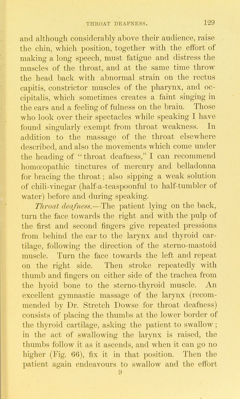 and although considerably above their audience, raise the chin, which position, together with the effort of making a long speech, must fatigue and distress the muscles of the throat, and at the same time throw the head back with abnormal strain on the rectus capitis, constrictor muscles of the pharynx, and oc- cipitalis, which sometimes creates a faint singing in the ears and a feeling of fulness on the brain. Those who look over their spectacles while speaking I have found singularly exempt from throat weakness. In addition to the massage of the throat elsewhere described, and also the movenients which come under the heading of  throat deafness, I can recommend homoeopathic tinctures of mercury and belladonna for bracing the throat; also sipping a weak solution of chili-vinegar (half-a-teaspoonful to half-tumbler of w^ater) before and during speaking. Throat deafness.—The patient lying on the back, tm^n the face towards the right and with the pulp of the first and second fingers give repeated pressions from behind the ear to the larynx and thyroid car- tilage, following the direction of the sterno-mastoid muscle. Turn the face towards the left and repeat on the right side. Then stroke repeatedly with thumb and fingers on either side of the trachea from the hyoid bone to the sterno-thyroid muscle. An excellent gymnastic massage of the larynx (recom- mended by Dr. Stretch Dowse for throat deafness) consists of placing the thumbs at the lower border of the thyroid cartilage, asking the patient to swallow; in the act of swallowing the larynx is raised, the thumbs follow it as it ascends, and when it can go no higher (Fig. 66), fix it in that position. Then the patient again endeavours to swallow and the ettbrt 9