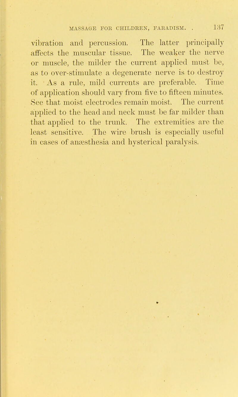 vibration and percussion. The latter principally affects the muscular tissue. The weaker the nerve or muscle, the milder the current applied must be, as to over-stimulate a degenerate nerve is to destroy it. As a rule, mild currents are preferable. Time of application should vary from five to fifteen minutes. See that moist electrodes remain moist. The current applied to the head and neck must be far milder than that applied to the trunk. The extremities are the least sensitive. The wire brush is especially useful in cases of anaesthesia and hysterical paralysis.