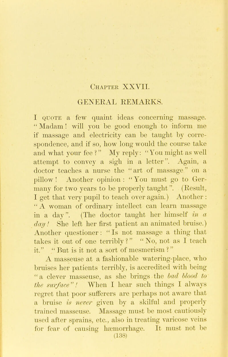 GENEEAL EEMARKS. I QUOTE a few quaint ideas concerning massage.  Madam ! will you be good enough to inform me if massage and electricity can be taught by corre- spondence, and if so, how long would the course take and what your fee ?  My reply: You might as well attempt to convey a sigh in a letter. Again, a doctor teaches a nurse the  art of massage on a pillow! Another opinion: You must go to Ger- many for two years to be properly taught. (Result, I get that very pupil to teach over again.) Another : A woman of ordinary intellect can learn massage in a day. (The doctor taught her himself in a day! She left her first patient an animated bruise.) Another questioner: Is not massage a thing that takes it out of one terribly ?   No, not as I teach it.  But is it not a sort of mesmerism ?  A masseuse at a fashionable watering-place, who bruises her patients terribly, is accredited with being a clever masseuse, as she brings the had blood to the surface! When I hear such things I always regret that poor sufferers are perhaps not aware that a bruise is never given by a skilful and properly trained masseuse. Massage must be most cautiously used after sprains, etc., also in treating varicose veins for fear of causing htemorrhage. It must not be