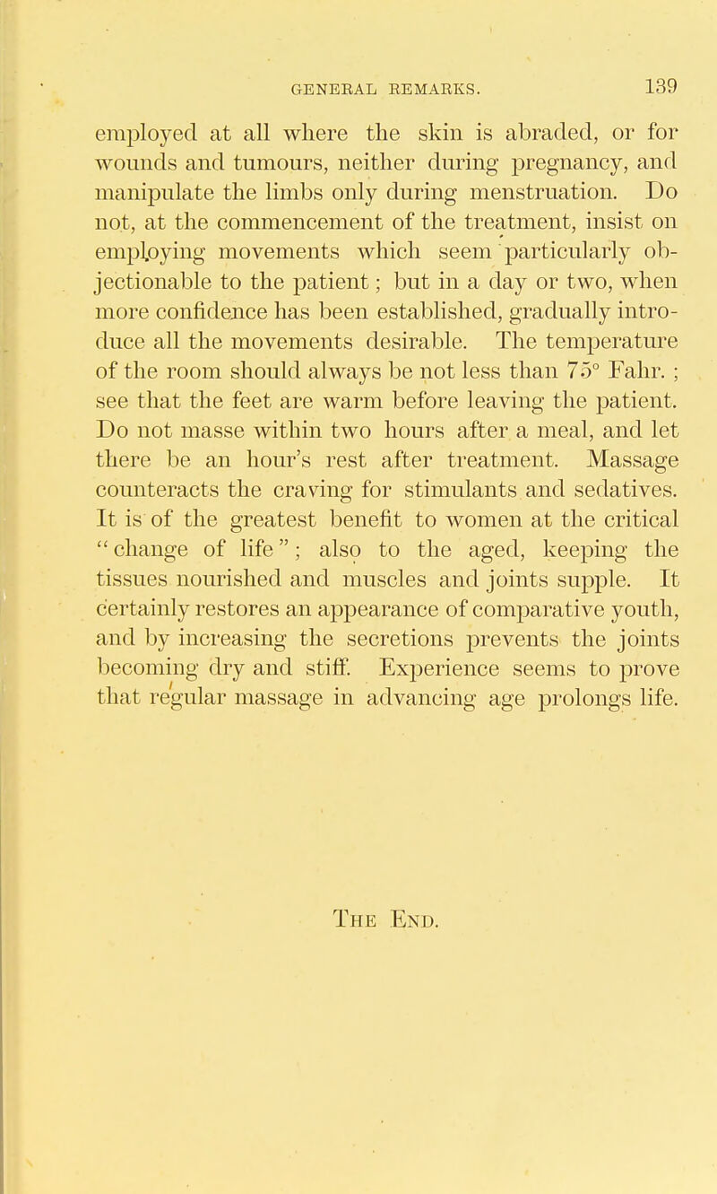 employed at all where the skin is abraded, or for wounds and tumours, neither during pregnancy, and manipulate the limbs only during menstruation. Do not, at the commencement of the treatment, insist on emp].oying movements which seem particularly ob- jectionable to the patient; but in a day or two, when more confidence has been established, gradually intro- duce all the movements desirable. The temperature of the room should always be not less than 75° Falir. ; see that the feet are warm before leaving the patient. Do not masse within two hours after a meal, and let there be an hour's rest after treatment. Massage counteracts the craving for stimulants and sedatives. It is of the greatest benefit to women at the critical  change of life; also to the aged, keeping the tissues nourished and muscles and joints supple. It certainly restores an ai^pearance of comparative youth, and by increasing the secretions prevents the joints becoming dry and stiff. ExjDerience seems to prove that regular massage in advancing age prolongs life. The End.