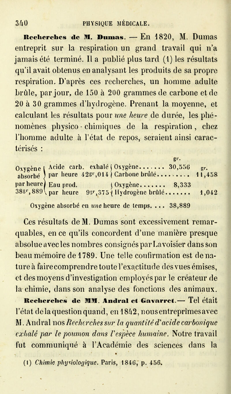 Recherches de M, Dumas. —En 1820, M. Duinas entreprit sur la respiration un grand travail qui n'a jamais été terminé. Il a publié plus tard (1) les résultats qu'il avait obtenus en analysant les produits de sa propre respiration. D'après ces recherches, un homme adulte brûle, par jour, de 150 à 200 grammes de carbone et de 20 à 30 grammes d'hydrogène. Prenant la moyenne, et calculant les résultats pour îine heure de durée, les phé- nomènes physico - chimiques de la respiration, chez l'homme adulte à l'état de repos, seraient ainsi carac- térisés : g'-. Oxygène l ^^''^^ carb. exhald j Oxygène 30,556 gr. absorbé ) P^** heure 42S',014 \ Carbone briilc 11,458 par heure) Eau prod. j Oxygène 8,333 38§'', 889\ par heure 9sr,375 ( Hydrogène brûle, c 1,042 Oxygène absorbé en une heure de temps. ... 38,889 Ces résultats deM. Dumas sont excessivement remar- quables, en ce qu'ils concordent d'une manière presque absolue a vecles nombres consignés par Lavoisier dans son beau mémoire de 1789. Une telle confirmation est de na- ture à faire comprendre toute l'exactitude des vues émises, et des moyens d'investigation employés par le créateur de la chimie, dans son analyse des fonctions des animaux. Recherches de MM. Andral et Gavarret.— Tel était l'état delà question quand, en 18^2, nous entreprimes avec M. Andral nos Recherches sur la quantité d'acide carbonique exhalé par le poumon dans respèce humaine. Notre travail fut communiqué à l'Académie des sciences dans la (I) Chimie physiologique. Paris, 184G, p. 456.