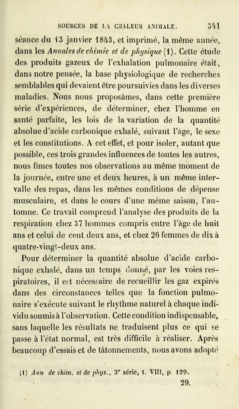 séance du 13 janvier 18^3, et imprimé, la même année, dans les Annales de chimie et de physique (1). Cette étude des produits gazeux de l'exhalation pulmonaire était, dans notre pensée, la base physiologique de recherches semblables qui devaient être poursuivies dans les diverses maladies. Nous nous proposâmes, dans cette première série d'expériences, de déterminer, chez l'homme en santé parfaite, les lois de la variation de la quantité absolue d'acide carbonique exhalé, suivant l'âge, le sexe et les constitutions. A cet effet, et pour isoler, autant que possible, ces trois grandes influences de toutes les autres, nous fîmes toutes nos observations au même moment de la journée, entre une et deux heures, à un même inter- valle des repas, dans les mêmes conditions de dépense musculaire, et dans le cours d'une même saison, l'au- tomne. Ce travail comprend l'analyse des produits de lu respiration chez 37 hommes compris entre l'âge de huit ans et celui de cent deux ans, et chez 26 femmes de dix à quatre-vingt-deux ans. Pour déterminer la quantité absolue d'acide carbo- nique exhalé, dans un temps donné, par les voies res- piratoires, il est nécessaire de recueillir les gaz expirés dans des circonstances telles que la fonction pulmo- naire s'exécute suivant le rhythme naturel à chaque indi- vidu soumisà l'observation. Cette condition indispensable, sans laquelle les résultats ne traduisent plus ce qui se passe à l'état normal, est très difficile à réahser. Après beaucoup d'essais et de tâtonnements, nous avons adopté (I) Ann de chim. el de phys., 3 série, t. VIII, p. 129. 29.