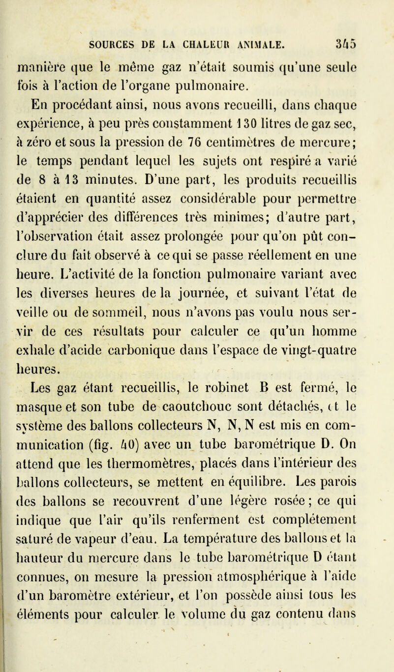 manière que le même gaz n'était soumis qu'une seule fois à l'action de l'organe pulmonaire. En procédant ainsi, nous avons recueilli, dans chaque expérience, à peu près constamment 130 litres de gaz sec, à zéro et sous la pression de 76 centimètres de mercure; le temps pendant lequel les sujets ont respiré a varié de 8 à 13 minutes. D'une part, les produits recueillis étaient en quantité assez considérable pour permettre d'apprécier des différences très minimes; d'autre part, l'observation était assez prolongée pour qu'on pût con- clure du fait observé à ce qui se passe réellement en une heure. L'activité de la fonction pulmonaire variant avec les diverses heures de la journée, et suivant l'état de veille ou de sommeil, nous n'avons pas voulu nous ser- vir de ces résultats pour calculer ce qu'un homme exhale d'acide carbonique dans l'espace de vingt-quatre heures. Les gaz étant recueillis, le robinet B est fermé, le masque et son tube de caoutchouc sont détachés, c t le système des ballons collecteurs N, N, N est mis en com- munication (fig. ^0) avec un tube barométrique D. On attend que les thermomètres, placés dans l'intérieur des ballons collecteurs, se mettent en équilibre. Les parois des ballons se recouvrent d'une légère rosée ; ce qui indique que l'air qu'ils renferment est complètement saturé de vapeur d'eau. La température des ballons et la hauteur du mercure dans le tube barométrique D étant connues, on mesure la pression atmosphérique à l'aide d'un baromètre extérieur, et l'on possède ainsi tous les éléments pour calculer le volume du gaz contenu dans