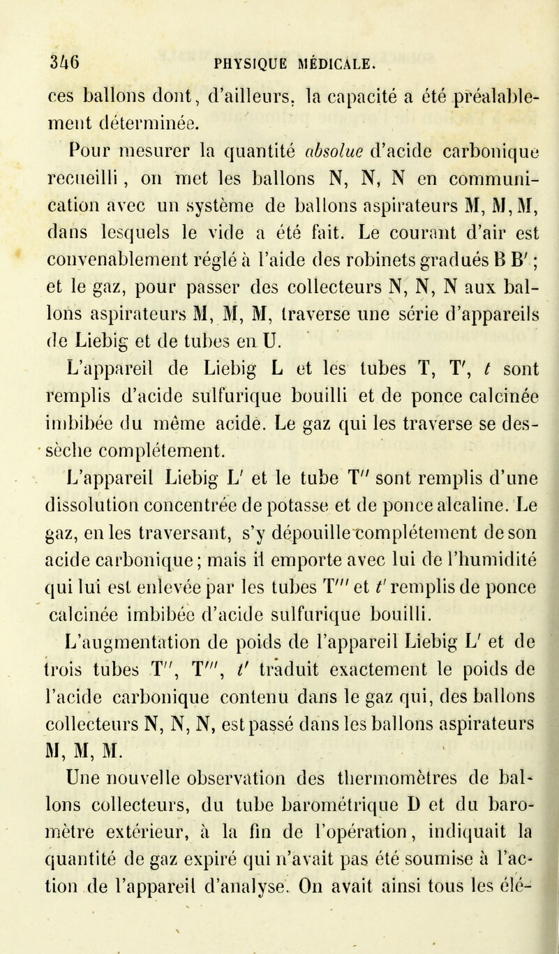 ces ballons dont, d'ailleurs, la capacité a été préalable- ment déterminée. Pour mesurer la quantité absolue d'acide carbonique recueilli, on met les ballons N, N, N en communi- cation avec un système de ballons aspirateurs M, iM,M, dans lesquels le vide a été fait. Le courant d'air est convenablement réglé à l'aide des robinets gradués B B' ; et le gaz, pour passer des collecteurs N, N, N aux bal- lons aspirateurs M, M, M, traverse une série d'appareils de Liebig et de tubes en U. L'appareil de Liebig L et les tubes T, t sont remplis d'acide sulfurique bouilli et de ponce calcinée imbibée du môme acide. Le gaz qui les traverse se des- sèche complètement. L'appareil Liebig L' et le tube T sont remplis d'une dissolution concentrée de potasse et de ponce alcaline. Le gaz, en les traversant, s'y dépouille complètement de son acide carbonique ; mais il emporte avec lui de l'humidité qui lui est enlevée par les tubes T et t'remplis de ponce calcinée imbibée d'acide sulfurique bouilli. L'augmentation de poids de l'appareil Liebig L' et de trois tubes T, T'\ t' traduit exactement le poids de l'acide carbonique contenu dans le gaz qui, des ballons collecteurs N, N, N, est passé dans les ballons aspirateurs M, M, M. Une nouvelle observation des thermomètres de bal« Ions collecteurs, du tube barométrique D et du baro- mètre extérieur, à la fm de l'opération, indiquait la quantité de gaz expiré qui n'avait pas été soumise à l'ac- tion de l'appareil d'analyse. On avait ainsi tous les élé-