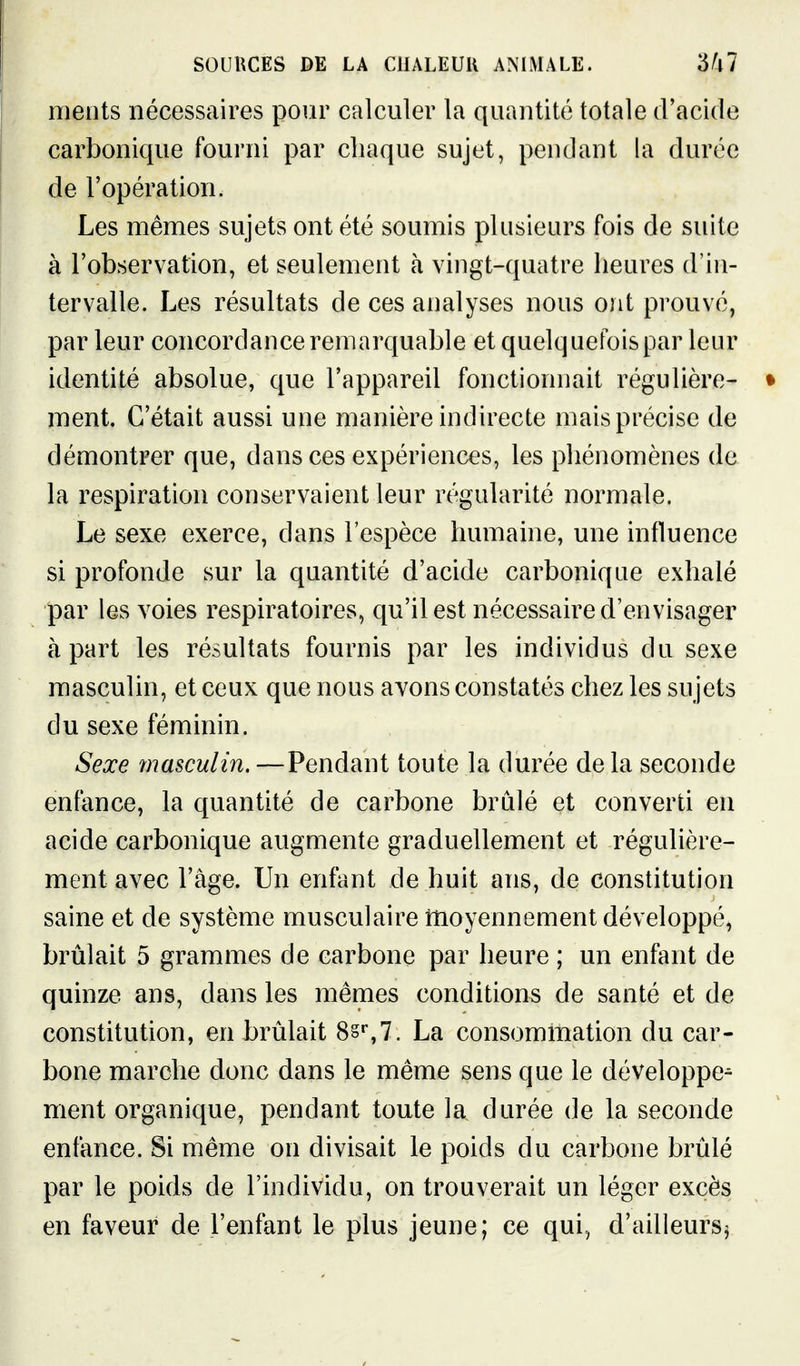 ments nécessaires pour calculer la quantité totale d'acide carbonique fourni par cliaque sujet, pendant la durée de l'opération. Les mêmes sujets ont été soumis plusieurs fois de suite à l'observation, et seulement h vingt-quatre heures d'in- tervalle. Les résultats de ces analyses nous ont prouvé, par leur concordance remarquable et quelquefois par leur identité absolue, que l'appareil fonctionnait régulière- • ment. C'était aussi une manière indirecte mais précise de démontrer que, dans ces expériences, les phénomènes de la respiration conservaient leur régularité normale. Le sexe exerce, dans l'espèce humaine, une influence si profonde sur la quantité d'acide carbonique exhalé par les voies respiratoires, qu'il est nécessaire d'envisager à part les résultats fournis par les individus du sexe masculin, et ceux que nous avons constatés chez les su jets du sexe féminin. Sexe masculin.—Pendant toute la durée delà seconde enfance, la quantité de carbone brûlé et converti en acide carbonique augmente graduellement et régulière- ment avec l'âge. Un enfant de huit ans, de constitution saine et de système musculaire moyennement développé, brûlait 5 grammes de carbone par heure ; un enfant de quinze ans, dans les mêmes conditions de santé et de constitution, en brûlait 8§s7. La consommation du car- bone marche donc dans le même sens que le développe^ ment organique, pendant toute la durée de la seconde enfance. Si même on divisait le poids du carbone brûlé par le poids de l'individu, on trouverait un léger excès en faveur de l'enfant le plus jeune; ce qui, d'ailleurs^