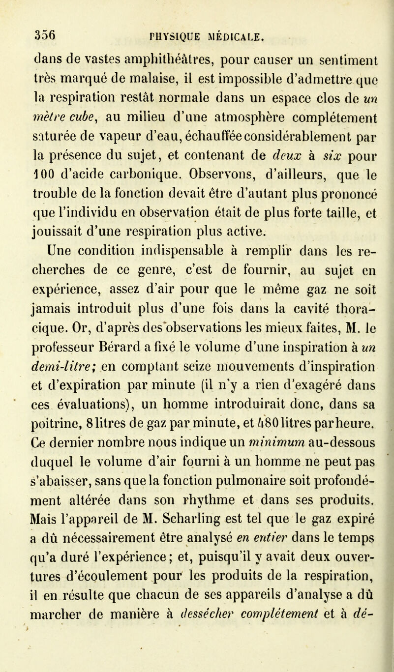 dans de vastes amphithéâtres, pour causer un sentiment très marqué de malaise, il est impossible d'admettre que la respiration restât normale dans un espace clos de un mètre cube, au milieu d'une atmosphère complètement saturée de vapeur d'eau, échauffée considérablement par la présence du sujet, et contenant de deux à six pour 100 d'acide carbonique. Observons, d'ailleurs, que le trouble de la fonction devait être d'autant plus prononcé que l'individu en observation était de plus forte taille, et jouissait d*une respiration plus active. Une condition indispensable à remplir dans les re- cherches de ce genre, c'est de fournir, au sujet en expérience, assez d'air pour que le même gaz ne soit jamais introduit plus d'une fois dans la cavité thora- cique. Or, d'après des observations les mieux faites, M. le professeur Bérard a fixé le volume d'une inspiration à un demi-litre; en comptant seize mouvements d'inspiration et d'expiration par minute (il n'y a rien d'exagéré dans ces évaluations), un homme introduirait donc, dans sa poitrine, 8 litres de gaz par minute, et i^80 litres par heure. Ce dernier nombre nous indique un minimum au-dessous duquel le volume d'air fourni à un homme ne peut pas s'abaisser, sans que la fonction pulmonaire soit profondé- ment altérée dans son rhythme et dans ses produits. Mais l'appareil de M. Scharling est tel que le gaz expiré a dû nécessairement être analysé en entier dans le temps qu'a duré l'expérience ; et, puisqu'il y avait deux ouver- tures d'écoulement pour les produits de la respiration, il en résulte que chacun de ses appareils d'analyse a dû marcher de manière à dessécher complètement et à dé-