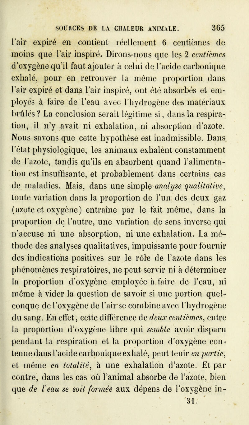 l'air expiré en contient réellement 6 centièmes de moins que l'air inspiré. Dirons-nous que les 2 centièmes d'oxygène qu'il faut ajouter à celui de l'acide carbonique exhalé, pour en retrouver la même proportion dans l'air expiré et dans l'air inspiré, ont été absorbés et em- ployés à faire de l'eau avec l'hydrogène des matériaux brûlés? La conclusion serait légitime si, dans la respira- tion, il n'y avait ni exhalation, ni absorption d'azote. Nous savons que cette hypothèse est inadmissible. Dans l'état physiologique, les animaux exhalent constamment de l'azote, tandis qu'ils en absorbent quand l'alimenta- tion est insuffisante, et probablement dans certains cas de maladies. Mais, dans une simple analyse qualitative^ toute variation dans la proportion de l'un des deux gaz (azote et oxygène) entraîne par le fait même, dans la proportion de l'autre, une variation de sens inverse qui n'accuse ni une absorption, ni une exhalation. La mé- thode des analyses quaUtatives, impuissante pour fournir des indications positives sur le rôle de l'azote dans les phénomènes respiratoires, ne peut servir ni à déterminer la proportion d'oxygène employée à faire de l'eau, ni même à vider la question de savoir si une portion quel- conque de l'oxygène de l'air se combine avec l'hydrogène du sang. En effet, cette différence de deux centièmes, entre la proportion d'oxygène libre qui semble avoir disparu pendant la respiration et la proportion d'oxygène con- tenue dans l'acide carbonique exhalé, peut tenir en partie, et même en totalité, à une exhalation d'azote. Et par contre, dans les cas où l'animal absorbe de l'azote, bien que de Veau se soit formée aux dépens de l'oxygène in- 31.