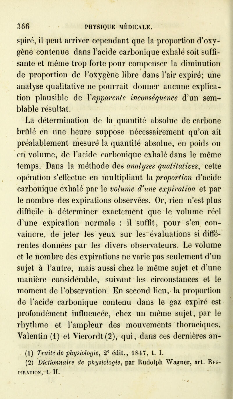 spire, il peut arriver cependant que la proportion d'oxy- gène contenue dans l'acide carbonique exhalé soit suffi- sante et même trop forte pour compenser la diminution de proportion de l'oxygène libre dans l'air expiré; une analyse qualitative ne pourrait donner aucune explica- tion plausible de Vapparente inconséquence d'un sem- blable résultat. La détermination de la quantité absolue de carbone brûlé en une heure suppose nécessairement qu'on ait préalablement mesuré la quantité absolue, en poids ou en volume, de l'acide carbonique exhalé dans le même temps. Dans la méthode des analyses qualitatives, cette opération s'effectue en multipliant la pi^oportion d'acide carbonique exhalé par le volume d'une expiration et par le nombre des expirations observées. Or, rien n'est plus difficile à déterminer exactement que le volume réel d'une expiration normale : il suffit, pour s'en con- vaincre, de jeter les yeux sur les évaluations si diffé- rentes données par les divers observateurs. Le volume et le nombre des expirations ne varie pas seulement d'un sujet à l'autre, mais aussi chez le même sujet et d'une manière considérable, suivant les circonstances et le moment de l'observation. En second lieu, la proportion de l'acide carbonique contenu dans le gaz expiré est profondément influencée, chez un même sujet, par le rhythme et l'ampleur des mouvements thoraciques. Valentin (1) et Vierordt(2), qui, dans ces dernières an- (1) Traité de physiologie, 2^ édit., 1847, t. I. (2) Dictionnaire de physiologie, par Rudolph Wagner, art. Rks- PIBATION, t. lî.