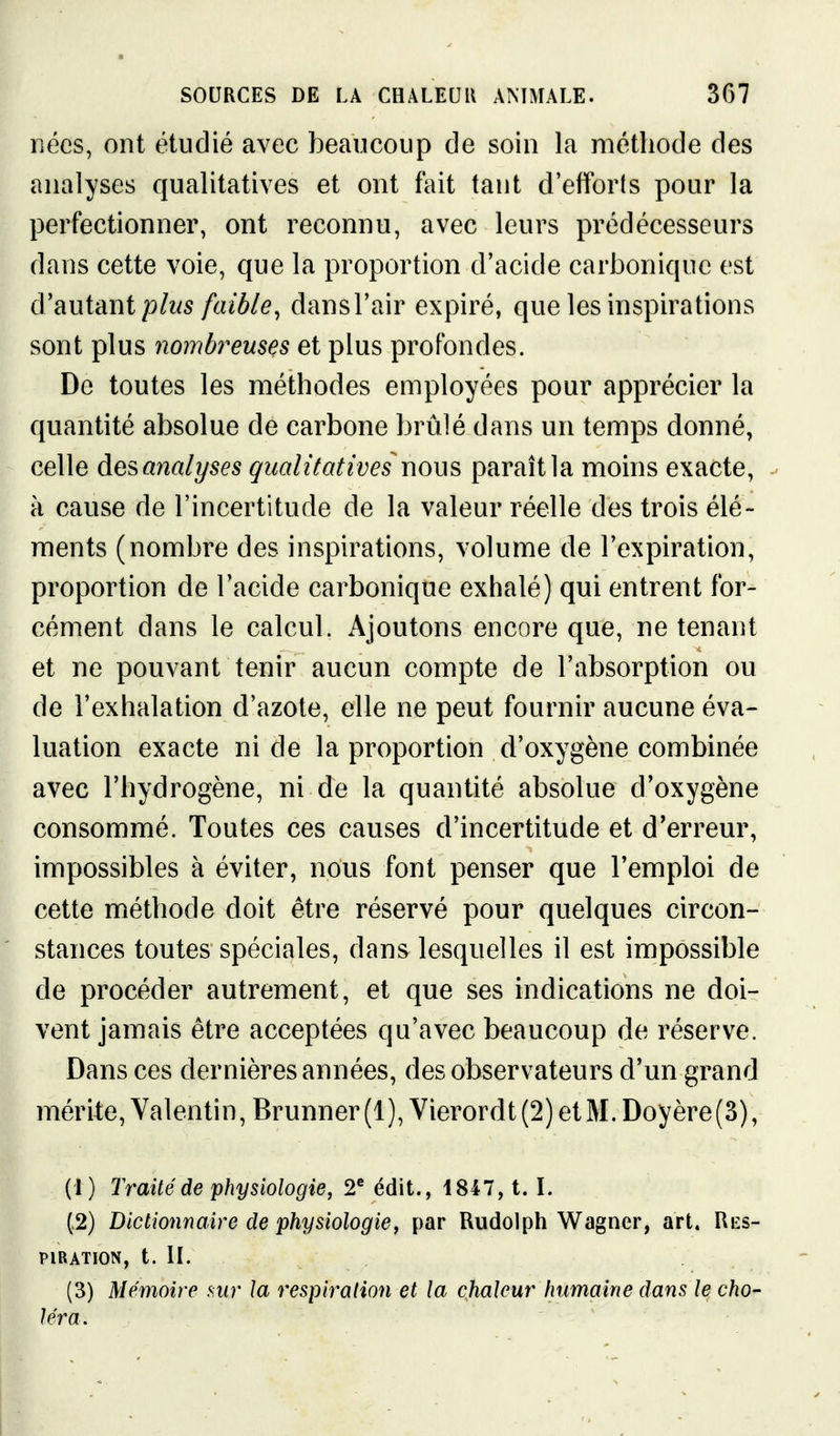 nées, ont étudié avec beaucoup de soin la méthode des analyses qualitatives et ont fait tant d'efforts pour la perfectionner, ont reconnu, avec leurs prédécesseurs dans cette voie, que la proportion d'acide carbonique est cVeiuimt plus faible, dansl'air expiré, que les inspirations sont plus nombreuses et plus profondes. De toutes les méthodes employées pour apprécier la quantité absolue de carbone brûlé dans un temps donné, celle des analyses qualitatives nous paraît la moins exacte, - à cause de l'incertitude de la valeur réelle des trois élé- ments (nombre des inspirations, volume de l'expiration, proportion de l'acide carbonique exhalé) qui entrent for- cément dans le calcul. Ajoutons encore que, ne tenant et ne pouvant tenir aucun compte de l'absorption ou de l'exhalation d'azote, elle ne peut fournir aucune éva- luation exacte ni de la proportion d'oxygène combinée avec l'hydrogène, ni de la quantité absolue d'oxygène consommé. Toutes ces causes d'incertitude et d'erreur, impossibles à éviter, nous font penser que l'emploi de cette méthode doit être réservé pour quelques circon- stances toutes spéciales, dans lesquelles il est impossible de procéder autrement, et que ses indications ne doi- vent jamais être acceptées qu'avec beaucoup de réserve. Dans ces dernières années, des observateurs d'un grand mérite, Valentin, Brunner(l), Vierordt(2)etM.Doyère(3), (1) Traité de physiologie, 2® édit., 1847, t. I. (.2) Dictionnaire de physiologie, par Riidolph Wagner, art. Res- piration, t. H. (3) Mémoire mr la respiration et la chaleur humaine dans le cho- léra.