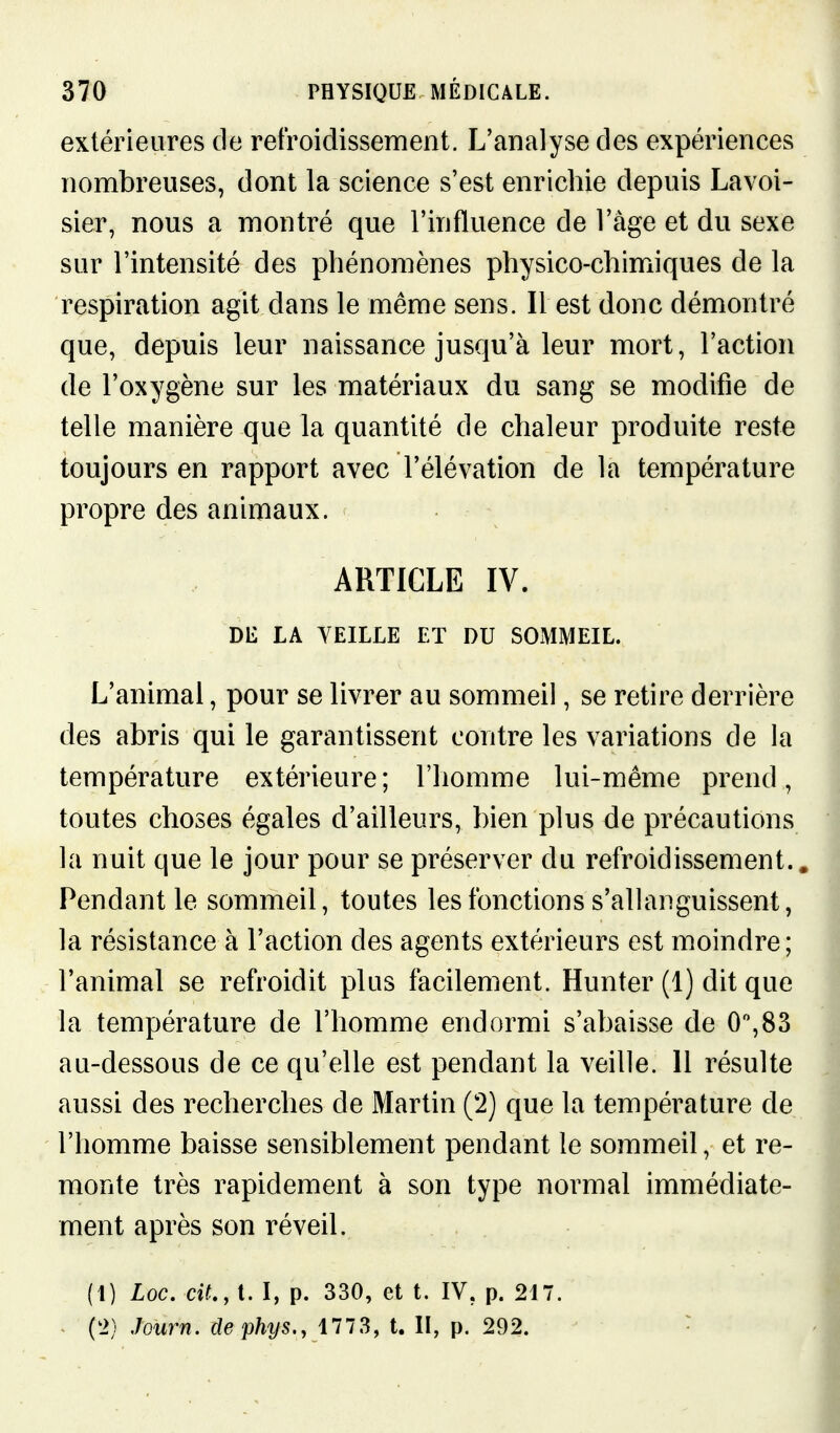 extérieures de refroidissement. L'analyse des expériences nombreuses, dont la science s'est enrichie depuis Lavoi- sier, nous a montré que l'influence de l'âge et du sexe sur l'intensité des phénomènes physico-chimiques de la respiration agit dans le même sens. Il est donc démontré que, depuis leur naissance jusqu'à leur mort, l'action de l'oxygène sur les matériaux du sang se modifie de telle manière que la quantité de chaleur produite reste toujours en rapport avec l'élévation de la température propre des animaux. ARTICLE IV. DE LA VEILLE ET DU SOMMEIL. L'animal, pour se livrer au sommeil, se retire derrière des abris qui le garantissent contre les variations de la température extérieure; l'homme lui-même prend, toutes choses égales d'ailleurs, bien plus de précautions la nuit que le jour pour se préserver du refroidissement.. Pendant le sommeil, toutes les fonctions s'allanguissent, la résistance à l'action des agents extérieurs est moindre; l'animal se refroidit plus facilement. Hunter (1) dit que la température de l'homme endormi s'abaisse de 0,83 au-dessous de ce qu'elle est pendant la veille. 11 résulte aussi des recherches de Martin (2) que la température de l'homme baisse sensiblement pendant le sommeil, et re- monte très rapidement à son type normal immédiate- ment après son réveil. (1) Loc. cit., t. I, p. 330, et t. IV, p. 217. (2) jQurn. clephys., 1773, t. II, p. 292. •