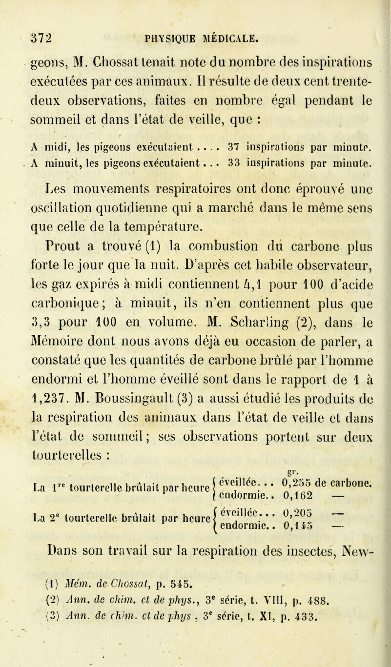 geons, M. Chossat tenait note du nombre des inspirations exécutées par ces animaux. Il résulte de deux cent trente- deux observations, faites en nombre égal pendant le sommeil et dans l'état de veille, que : A midi, les pigeons exécutaient .... 37 inspirations par minute. A minuit, les pigeons exécutaient... 33 inspirations par minute. Les mouvements respiratoires ont donc éprouvé une oscillation quotidienne qui a marché dans le même sens que celle de la température. Prout a trouvé (1) la combustion du carbone plus forte le jour que la nuit. D'après cet habile observateur, les gaz expirés à midi contiennent ^,1 pour 100 d'acide carbonique; à minuit, ils n'en contiennent plus que 3,3 pour 100 en volume. M. Schariing (2), dans le Mémoire dont nous avons déjà eu occasion de parler, a constaté que les quantités de carbone brûlé par l'homme endormi et l'homme éveillé sont dans le rapport de 1 à 1,237. M. Boussingault (3) a aussi étudié les produits de la respiration des animaux dans l'état de veille et dans l'état de sommeil ; ses observations portent sur deux tourterelles : Dans son travail sur la respiration des insectes, New- (1) Mém. de Cliossat, p. 545. (2) Ann. de chhn, et de phys., 3* série, t. VHI, p. 488. (3) Ann. de chm. cl de phys , 3*^ série, t. Xî, p. 433. La V tourterelle brûlait par heure éveillée... 0,255 de carbone, endormie.. 0,162 — La 2^ tourterelle brûlait pai r heure~ endormie.. 0,145 —