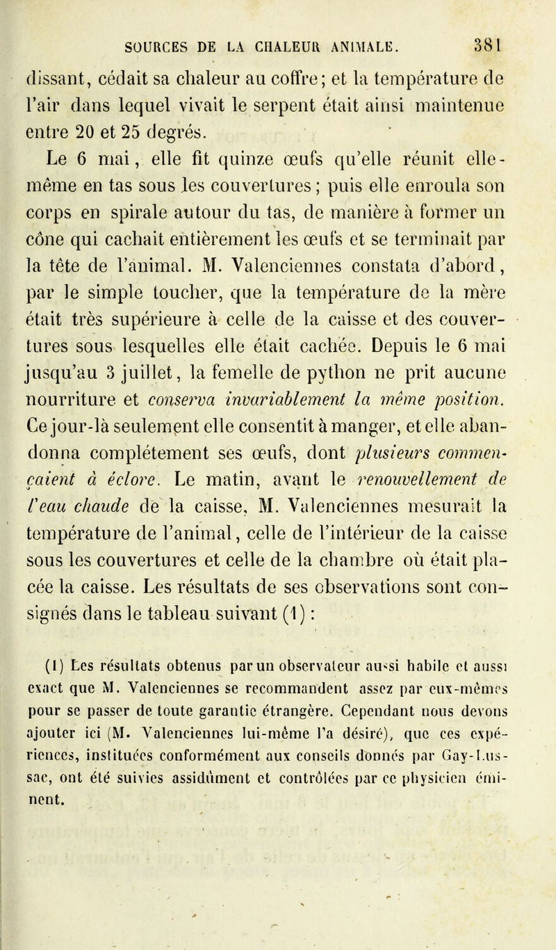 (lissant, cédait sa chaleur au coffre; et la température de l'air dans lequel vivait le serpent était ainsi maintenue entre 20 et 25 degrés. Le 6 mai, elle fit quinze œufs qu'elle réunit elle- même en tas sous les couvertures ; puis elle enroula son corps en spirale autour du tas, de manière à former un cône qui cachait entièrement les œufs et se terminait par la tête de l'animal. M. Valenciennes constata d'abord, par le simple toucher, que la température de la mère était très supérieure à celle de la caisse et des couver- tures sous lesquelles elle était cachée. Depuis le 6 mai jusqu'au 3 juillet, la femelle de python ne prit aucune nourriture et conserva invariablement la même position. Ce jour-là seulement elle consentit à manger, et elle aban- donna complètement ses œufs, dont plusieurs commen- çaient à éclore. Le matin, avant le renouvellement de teau chaude de la caisse, M. Valenciennes mesurait la température de l'animal, celle de l'intérieur de la caisse sous les couvertures et celle de la chambre où était pla- cée la caisse. Les résultats de ses observations sont con- signés dans le tableau suivant (1) : (1) Les résultats obtenus par un observateur au^si habile et aussi exact que M. Valenciennes se recommandent assez par eux-mômes pour se passer de toute garantie étrangère. Cependant nous devons ajouter ici (M. Valen<:iennes lui-même Ta désiré), que ces expé- riences, inslituées conformément aux conseils donnés par Gay-1.us- sac, ont été suivies assidûment et contrôlées par ce physicien éini- nent.