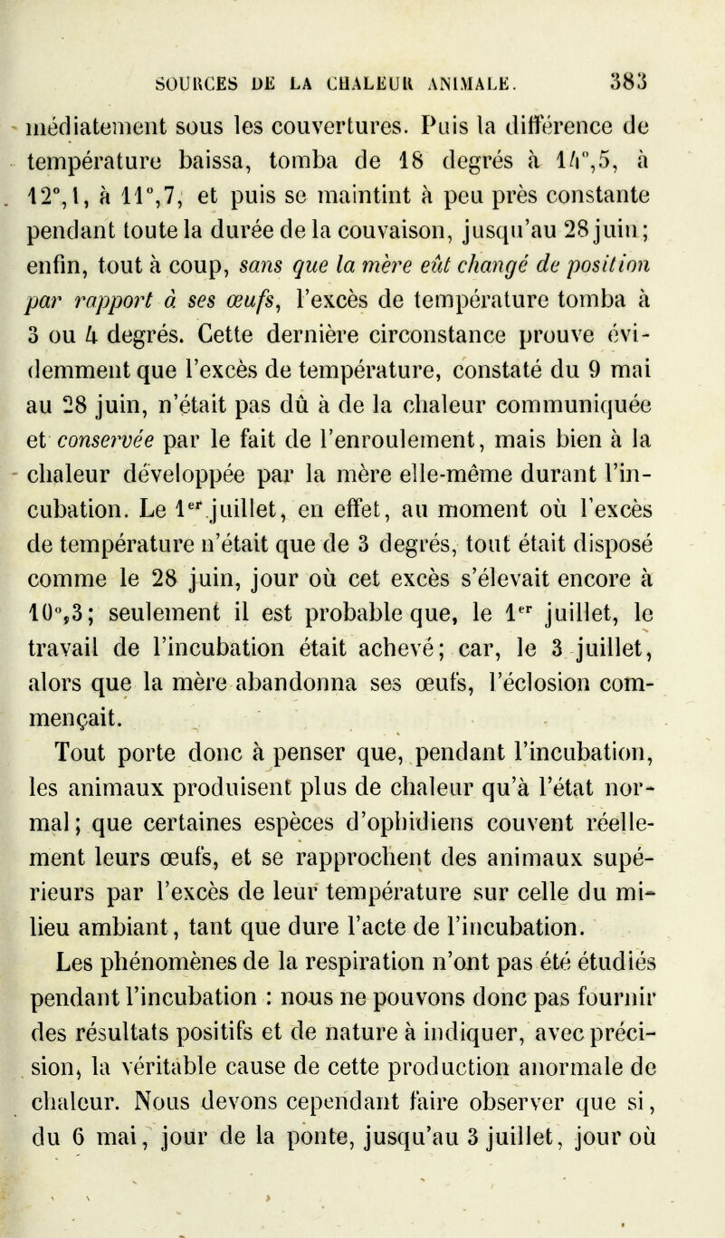 iiiécliatemeiit sous les couvertures. Pais la différence de température baissa, tomba de 18 degrés à l/r',5, à 12°, 1, à ir,7, et puis se maintint à peu près constante pendant toute la durée de la couvaison, jusqu'au 28 juin ; enfin, tout à coup, sans que la mère eût changé de position par rapport à ses œufs, l'excès de température tomba à 3 ou k degrés. Cette dernière circonstance prouve évi- demment que l'excès de température, constaté du 9 mai au 28 juin, n'était pas dû à de la chaleur communiquée ei conservée par le fait de l'enroulement, mais bien à la chaleur développée par la mère elle-même durant l'in- cubation. Le l'^juillet, en effet, au moment où l'excès de température n'était que de 3 degrés, tout était disposé comme le 28 juin, jour où cet excès s'élevait encore à 10%3; seulement il est probable que, le l''' juillet, le travail de l'incubation était achevé; car, le 3 juillet, alors que la mère abandonna ses œufs, l'éclosion com- mençait. Tout porte donc à penser que, pendant l'incubation, les animaux produisent plus de chaleur qu'à l'état nor- mal ; que certaines espèces d'ophidiens couvent réelle- ment leurs œufs, et se rapprochent des animaux supé- rieurs par l'excès de leur température sur celle du mi-- lieu ambiant, tant que dure l'acte de l'incubation. Les phénomènes de la respiration n'ont pas été étudiés pendant l'incubation : nous ne pouvons donc pas fournir des résultats positifs et de nature à indiquer, avec préci- sion ^ la véritable cause de cette production anormale de chaleur. Nous devons cependant faire observer que si,