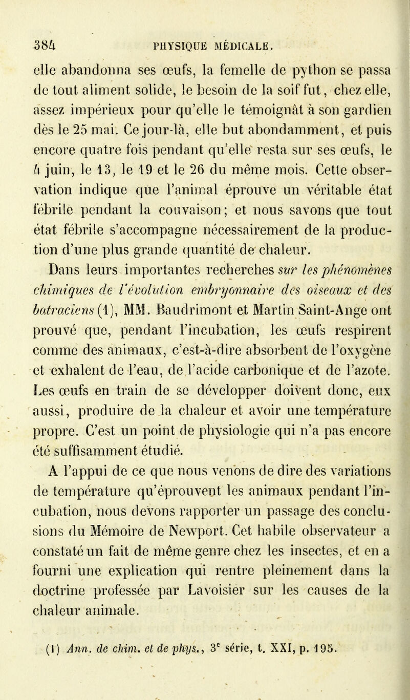 elle abandonna ses œufs, la femelle de python se passa de tout aliment solide, le besoin de la soif fut, chez elle, assez impérieux pour qu'elle le témoignât à son gardien dès le 25 mai. Ce jour-là, elle but abondamment, et puis encore quatre fois pendant qu'elle resta sur ses œufs, le U juin, le 13, le 19 et le 26 du même mois. Cette obser- vation indique que l'animal éprouve un véritable état fébrile pendant la couvaison; et nous savons que tout état fébrile s'accompagne nécessairement de la produc- tion d'une plus grande quantité de chaleur. Dans leurs importantes recherches les phénomènes chimiques de révolution embryonnaire des oiseaux et des batraciens (1), MM. Baudrimont et Martin Saint-Ange ont prouvé que, pendant l'incubation, les œufs respirent comme des animaux, c'est-à-dire absorbent de l'oxygène et exhalent de l'eau, de l'acide carbonique et de l'azote. Les œufs en train de se développer doivent donc, eux aussi, produire de la chaleur et avoir une température propre. C'est un point de physiologie qui n'a pas encore été suffisamment étudié. A l'appui de ce que nous venons de dire des variations de température qu'éprouvent les animaux pendant l'in- cubation, nous devons rapporter un passage des conclu- sions du Mémoire de Newport. Cet habile observateur a constaté un fait de même genre chez les insectes, et en a fourni une explication qui rentre pleinement dans la d-octrine professée par Lavoisier sur les causes de la chaleur animale. (1) Ann. de chim. el de phys., 3' série, t. XXI, p. 195.