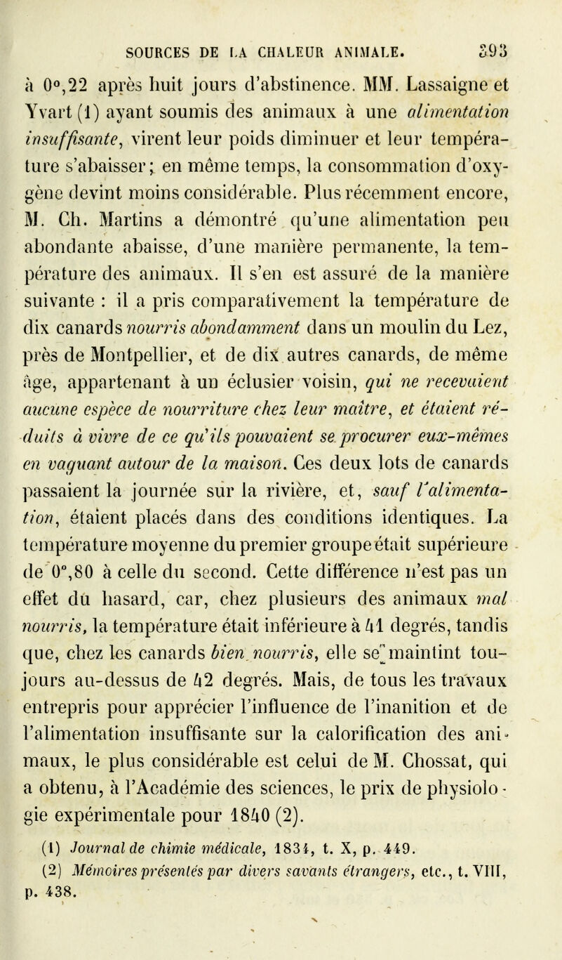 à 0^,22 après huit jours d'abstineiice. MM. Lassaigne et Yvart(l) ayant soumis des animaux à une alimentation insuffisante, virent leur j3oids diminuer et leur tempéra- ture s'abaisser; en même temps, la consommation d'oxy- gène devint moins considérable. Plus récemment encore, M. Ch. Martins a démontré qu'une alimentation peu abondante abaisse, d'une manière permanente, la tem- pérature des animaux. Il s'en est assuré de la manière suivante : il a pris comparativement la température de dix canards nourris abondamment dans un moulin du Lez, près de Montpellier, et de dix autres canards, de même âge, appartenant à un éclusier voisin, qui ne recevaient aucune espèce de nourriture chez leur maître, et étaient ré- duits à vivre de ce qu'ils pouvaient se procwer eux-mêmes en vaguant autour de la maison. Ces deux lots de canards passaient la journée sur la rivière, et, sauf Valimenta- tion, étaient placés dans des conditions identiques. La température moyenne du premier groupe était supérieure de 0%80 à celle du second. Cette différence n'est pas un effet du hasard, car, chez plusieurs des animaux mal nourris, la température était inférieure khi degrés, tandis que, chez les canards bien, nourris, elle se^maintint tou- jours au-dessus de /i2 degrés. Mais, de tous les travaux entrepris pour apprécier l'influence de l'inanition et de l'alimentation insuffisante sur la calorification des ani- maux, le plus considérable est celui de M. Chossat, qui a obtenu, à l'Académie des sciences, le prix de physiolo - gie expérimentale pour 18^0 (2). (1) Journal de chimie médicale, 183i, t. X, p. 449. (2) Mémoires présentés yar divers savants étrangers, etc., t. Vni, p. 438.