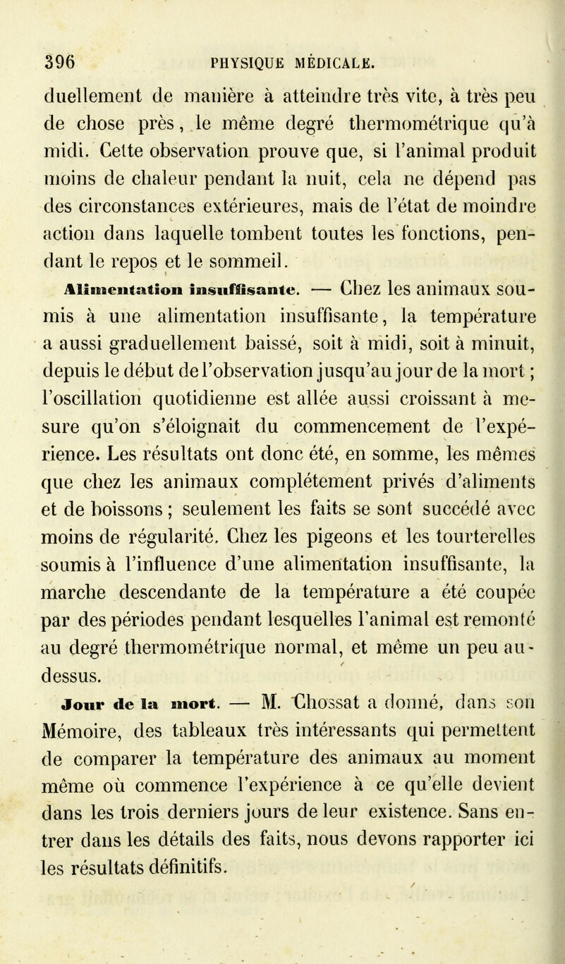 duellement de manière à atteindre très vite, à très peu de chose près, le même degré tliermométriqae qu'à midi. Cette observation prouve que, si l'animal produit moins de chaleur pendant la nuit, cela ne dépend pas des circonstances extérieures, mais de l'état de moindre action dans laquelle tombent toutes les fonctions, pen- dant le repos et le sommeil. Alimentation insuffisante. — Chez leS animaUX SOU- mis à une alimentation insuffisante, la température • a aussi graduellement baissé, soit à midi, soit à minuit, depuis le début del'observation jusqu'au jour de la mort ; l'oscillation quotidienne est allée aussi croissant à me- sure qu'on s'éloignait du commencement de l'expé- rience. Les résultats ont donc été, en somme, les mêmes que chez les animaux complètement privés d'aliments et de boissons ; seulement les faits se sont succédé avec moins de régularité. Chez les pigeons et les tourterelles soumis à l'influence d'une alimentation insuffisante, la marche descendante de la température a été coupée par des périodes pendant lesquelles l'animal est remonté au degré thermométrique normal, et même un peu au- dessus. Jour fie la mort. — M. tlhossat a donné, dans son Mémoire, des tableaux très intéressants qui permettent de comparer la température des animaux au moment même où commence Texpérience à ce qu'elle devient dans les trois derniers jours de leur existence. Sans en- trer dans les détails des faits, nous devons rapporter ici les résultats définitifs.