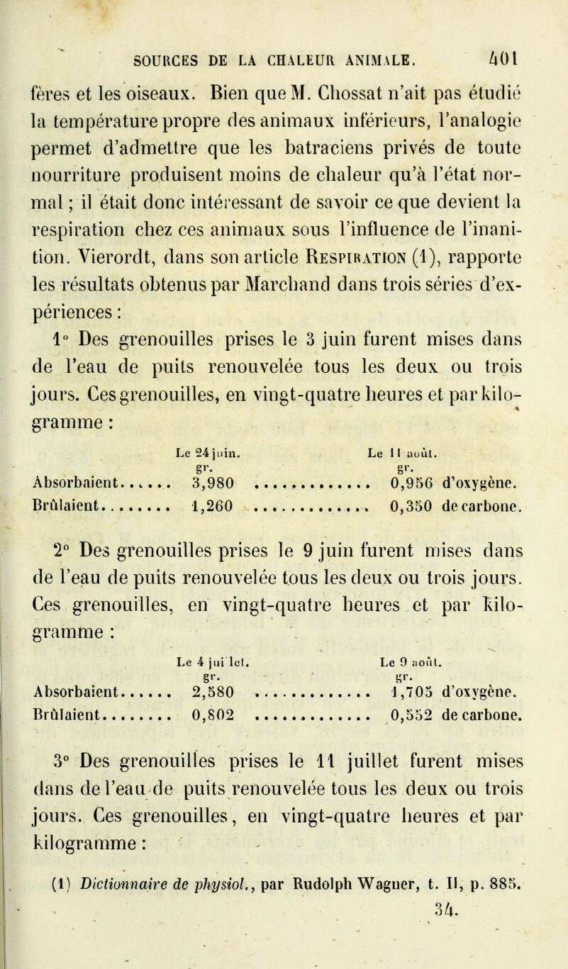 fères et les oiseaux. Bien que M. Chossat n'ait pas étudié la température propre des animaux intérieurs, l'analogie permet d'admettre que les batraciens privés de toute nourriture produisent moins de chaleur qu'à l'état nor- mal ; il était donc intéressant de savoir ce que devient la respiration chez ces animaux sous l'influence de l'inani- tion. Vierordt, dans son article Respikation (1), rapporte les résultats obtenus par Marchand dans trois séries d'ex- périences : 1*^ Des grenouilles prises le 3 juin furent mises dans de l'eau de puits renouvelée tous les deux ou trois jours. Ces grenouilles, en vingt-quatre heures et par kilo- gramme : Le 24 juin. Le 11 auùl. gr. gr. Absorbaient 3,980 0,956 d'oxygène. Brûlaient 1,260 0,350 decarbone. T Des grenouilles prises le 9 juin furent mises dans de l'eau de puits renouvelée tous les deux ou trois jours. Ces grenouilles, en vingt-quatre heures et par îdlo- gramme : Le 4 jui lel. Le 9 iioTil. g'-. g»-- Absorbaient 2,580 J,705 d'oxygène. Brûlaient 0,802 0,552 decarbone. 3° Des grenouilles prises le 11 juillet furent mises dans de l'eau de puits renouvelée tous les deux ou trois jours. Ces grenouilles, en vingt-quatre heures et par kilogramme : - (1) Dictionnaire de physiol., par Rudolph Wagner, t. Il, p. 885. 3^,