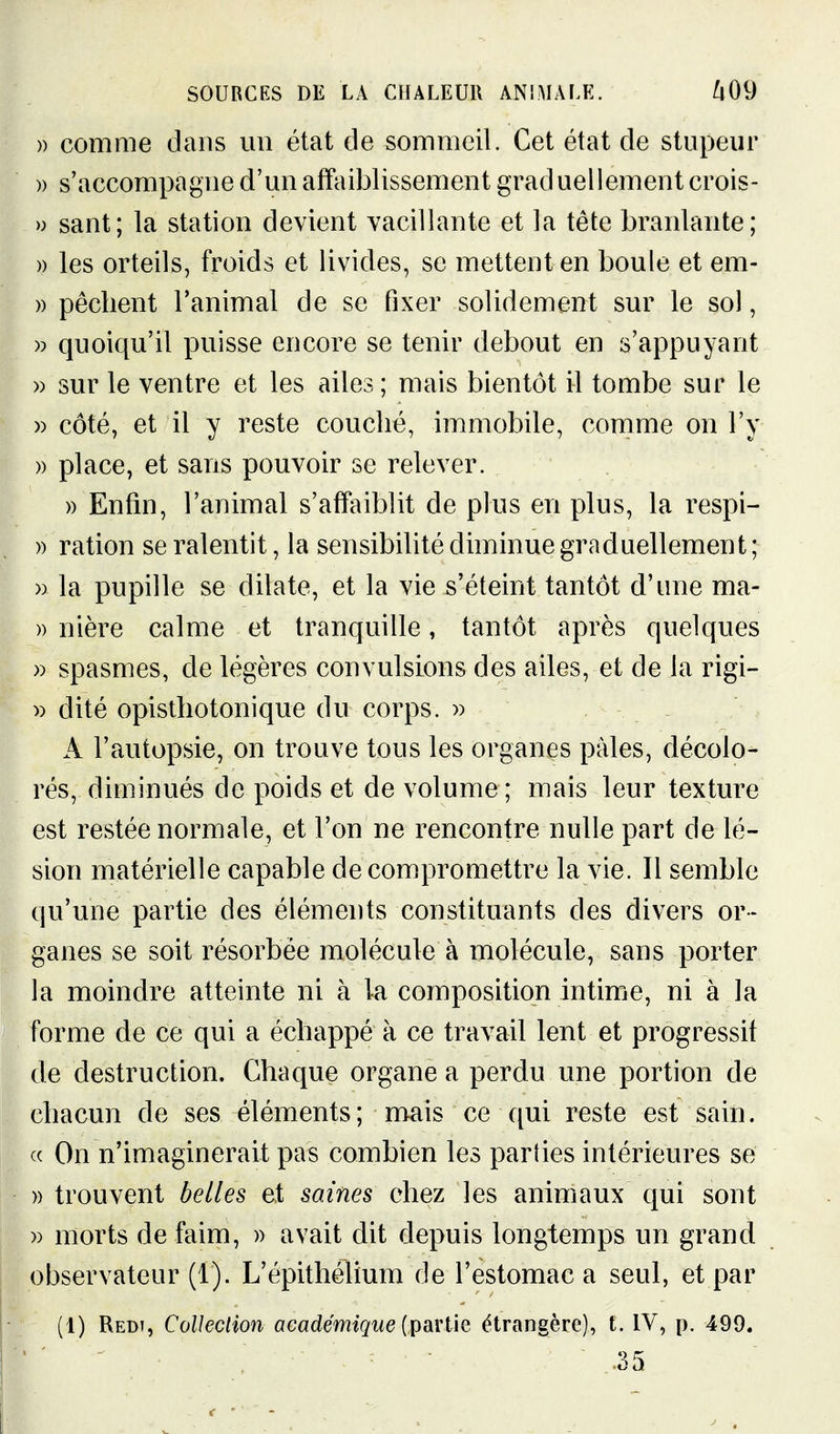 )) comme dans un état de sommeil. Cet état de stupeur » s'accompagne d'un affaiblissement graduellement crois- » sant; la station devient vacillante et la tête branlante; » les orteils, froids et livides, se mettent en boule et em- )) pèchent l'animal de se fixer solidement sur le sol, )) quoiqu'il puisse encore se tenir debout en s'appuyant » sur le ventre et les ailes ; mais bientôt il tombe sur le » côté, et il y reste couché, immobile, comme on l'y » place, et sans pouvoir se relever. » Enfm, l'animal s'affaiblit de plus en plus, la respi- )) ration se ralentit, la sensibilité diminue graduellement ; » la pupille se dilate, et la vie s'éteint tantôt d'une ma- » nière calme et tranquille, tantôt après quelques » spasmes, de légères convulsions des ailes, et de la rigi- » dité opisthotonique du corps. » A l'autopsie, on trouve tous les organes pâles, décolo- rés, diminués de poids et de volume; mais leur texture est restée normale, et l'on ne rencontre nulle part de lé- sion matérielle capable de compromettre la vie. Il semble qu'une partie des éléments constituants des divers or- ganes se soit résorbée molécule à molécule, sans porter la moindre atteinte ni à la composition intime, ni à la forme de ce qui a échappé à ce travail lent et progressif de destruction. Chaque organe a perdu une portion de chacun de ses éléments; mais ce qui reste est sain. « On n'imaginerait pas combien les parties intérieures se » trouvent belles et saines chez les animaux qui sont » morts de faim, » avait dit depuis longtemps un grand observateur (1). L'épithélium de l'estomac a seul, et par (1) Redi, Collection académique {T^SiViiQ étrangère), t. IV, p. 499. .35