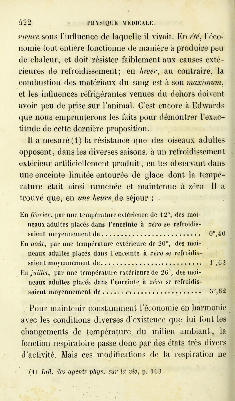 ?ueure sous l'iDfluence de laquelle il vivait. En été, l'éco- nomie tout entière fonctionne de manière à produire peu de chaleur, et doit résister faiblement aux causes exté- rieures de refroidissement; en hiver^ au contraire, la combustion des matériaux du sang est à son maximuni, et les influences réfrigérantes venues du dehors doivent avoir peu de prise sur l'animal. C'est encore à Edwards que nous emprunterons les laits pour démontrer l'exac- titude de cette dernière proposition. îl a mesuré (1) la résistance que des oiseaux adultes opposent, dans les diverses saisons, à un refroidissement extérieur artificiellement produit, en les observant dans une enceinte limitée entourée de glace dont la tempé- rature était ainsi ramenée et maintenue à zéro. Il a trouvé que, en une heure,séjour : . En février, par une température extérieure de 12, des moi- neaux adultes placés dans l'enceinte à zéro se refroidis- saient moyennement de O'',40 En août^ par une température extérieure de 20, des moi- neaux adultes placés dans l'enceinte à zéi^o se refroidis- saient moyennement de. r',62 En juillet^ par une température extérieure de 26% des moi- neaux adultes placés dans l'enceinte à zéro se refroidis- saient moyennement de 3,62 Pour maintenir constamment l'économie en harmonie avec les conditions diverses d'existence que lui font les changements de température du milieu ambiant, la fonction respiratoire passe donc par des états très divers d'activité. Mais ces modifications de la respiration ne