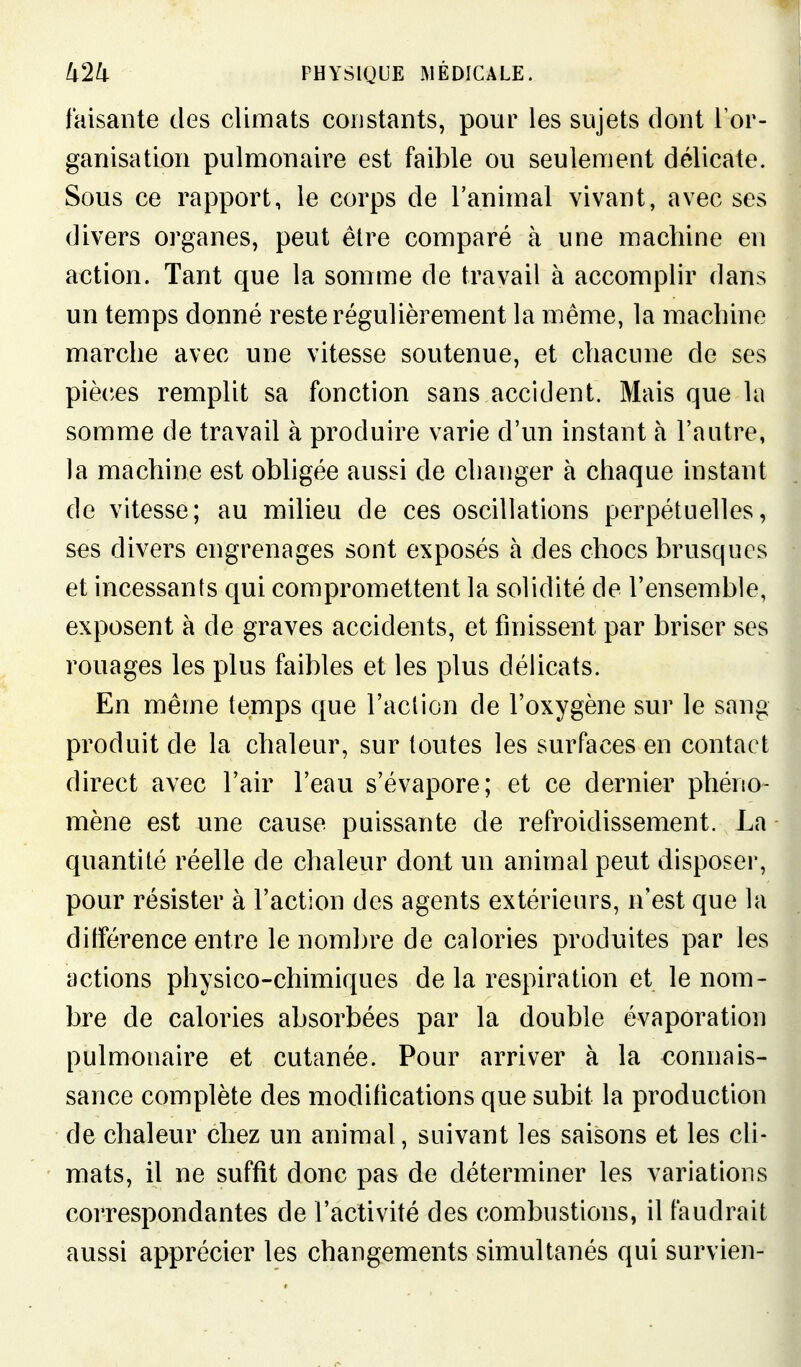 faisante des climats constants, pour les sujets dont l'or- ganisation pulmonaire est faible ou seulement délicate. Sous ce rapport, le corps de l'animal vivant, avec ses divers organes, peut être comparé à une machine en action. Tant que la somme de travail à accomplir dans un temps donné reste régulièrement la même, la machine marche avec une vitesse soutenue, et chacune de ses pièces remplit sa fonction sans accident. Mais que la somme de travail à produire varie d'un instant à l'autre, la machine est obligée aussi de changer à chaque instant de vitesse; au milieu de ces oscillations perpétuelles, ses divers engrenages sont exposés à des chocs brusques et incessants qui compromettent la solidité de l'ensemble, exposent à de graves accidents, et finissent par briser ses rouages les plus faibles et les plus délicats. En même temps que l'action de l'oxygène sur le sang produit de la chaleur, sur toutes les surfaces en contact direct avec l'air l'eau s'évapore; et ce dernier phéno- mène est une cause puissante de refroidissement. La quantité réelle de chaleur dont un animal peut disposer, pour résister à l'action des agents extérieurs, n'est que la ditférence entre le nombre de calories produites par les actions physico-chimiques de la respiration et le nom- bre de calories absorbées par la double évaporation pulmonaire et cutanée. Pour arriver à la connais- sance complète des modifications que subit la production de chaleur chez un animal, suivant les saisons et les cli- mats, il ne suffit donc pas de déterminer les variations correspondantes de l'activité des combustions, il faudrait aussi apprécier les changements simultanés qui survien-