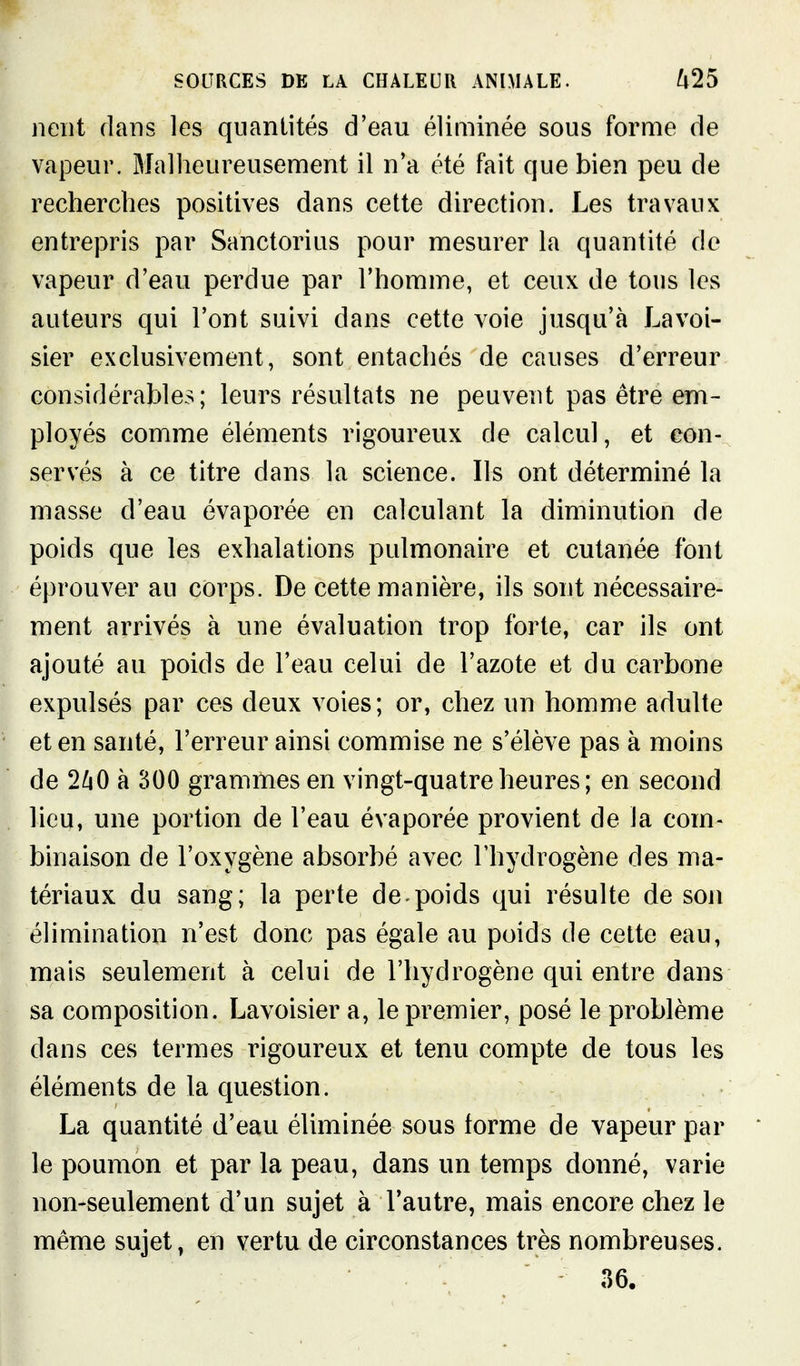 lient dans les quantités d'eau éliminée sous forme de vapeur. Malheureusement il n'a été fait que bien peu de recherches positives dans cette direction. Les travaux entrepris par Sanctorius pour mesurer la quantité de vapeur d'eau perdue par l'homme, et ceux de tons les auteurs qui l'ont suivi dans cette voie jusqu'à Lavoi- sier exclusivement, sont entachés de causes d'erreur considérables; leurs résultats ne peuvent pas être em- ployés comme éléments rigoureux de calcul, et con- servés à ce titre dans la science. Ils ont déterminé la masse d'eau évaporée en calculant la diminution de poids que les exhalations pulmonaire et cutanée font éprouver au corps. De cette manière, ils sont nécessaire- ment arrivés à une évaluation trop forte, car ils ont ajouté au poids de l'eau celui de l'azote et du carbone expulsés par ces deux voies; or, chez un homme adulte et en santé, l'erreur ainsi commise ne s'élève pas à moins de 2/4O à 300 grammes en vingt-quatre heures; en second lieu, une portion de l'eau évaporée provient de la com- binaison de l'oxygène absorbé avec l'hydrogène des ma- tériaux du sang; la perte de.poids qui résulte de son élimination n'est donc pas égale au poids de cette eau, mais seulement à celui de l'hydrogène qui entre dans sa composition. Lavoisier a, le premier, posé le problème dans ces termes rigoureux et tenu compte de tous les éléments de la question. La quantité d'eau éliminée sous forme de vapeur par le poumon et par la peau, dans un temps donné, varie non-seulement d'un sujet à l'autre, mais encore chez le même sujet, en vertu de circonstances très nombreuses. 36.