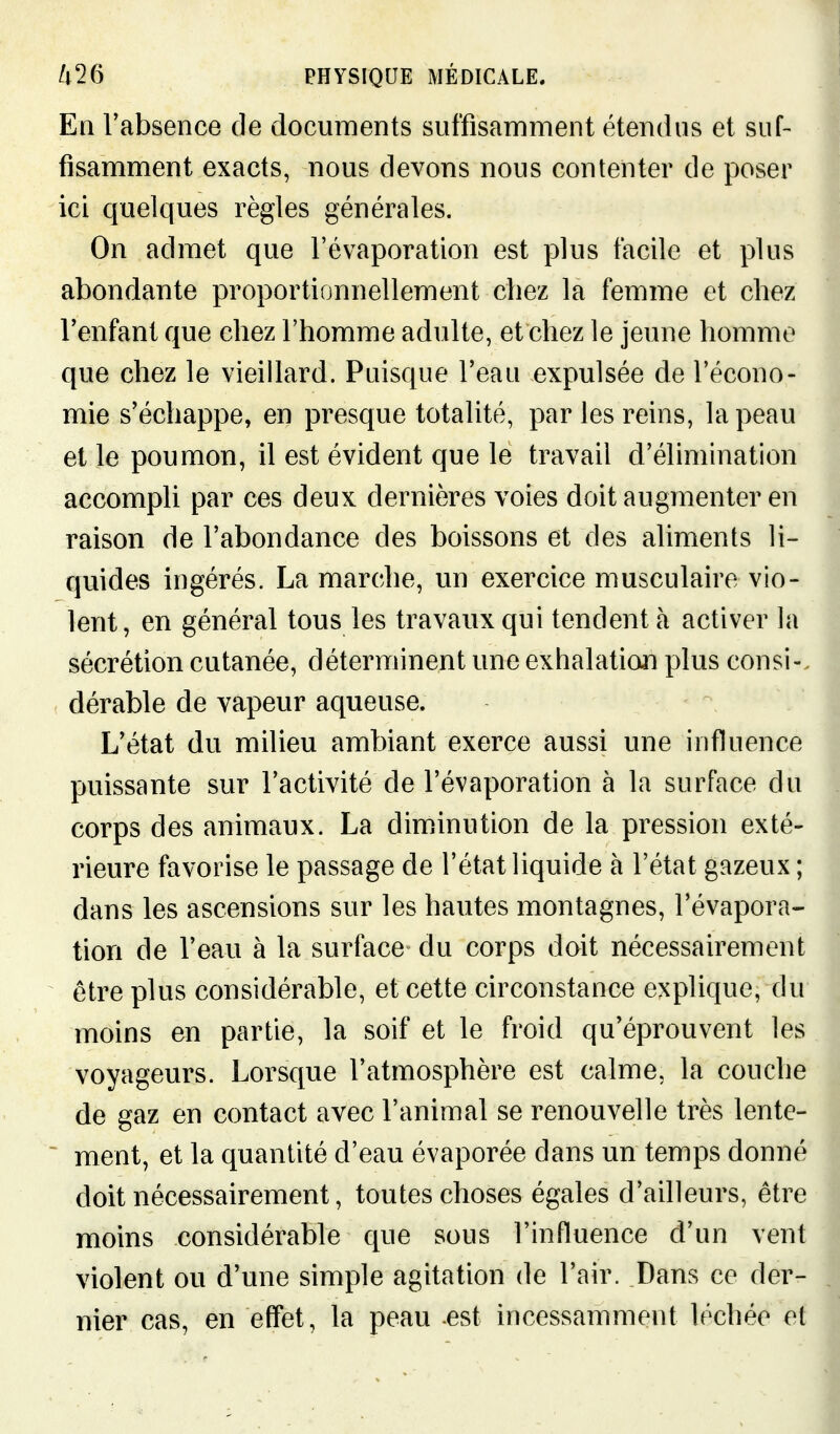 En Vabsence de documents suffisamment étendus et suf- fisamment exacts, nous devons nous contenter de poser ici quelques règles générales. On admet que l'évaporation est plus facile et plus abondante proportionnellement chez la femme et chez Tenfant que chez l'homme adulte, et chez le jeune homme que chez le vieillard. Puisque l'eau expulsée de l'écono- mie s'échappe, en presque totalité, par les reins, la peau et le poumon, il est évident que le travail d'élimination accompli par ces deux dernières voies doit augmenter en raison de l'abondance des boissons et des aliments li- quides ingérés. La marche, un exercice musculaire vio- lent, en général tous les travaux qui tendent à activer la sécrétion cutanée, déterminent une exhalation plus consi-. dérable de vapeur aqueuse. L'état du milieu ambiant exerce aussi une influence puissante sur l'activité de l'évaporation à la surface du corps des animaux. La diminution de la pression exté- rieure favorise le passage de l'état liquide à l'état gazeux ; dans les ascensions sur les hautes montagnes, l'évapora- tion de l'eau à la surface du corps doit nécessairement être plus considérable, et cette circonstance explique, du moins en partie, la soif et le froid qu'éprouvent les voyageurs. Lorsque l'atmosphère est calme, la couche de gaz en contact avec l'animal se renouvelle très lente- - ment, et la quantité d'eau évaporée dans un temps donné doit nécessairement, toutes choses égales d'ailleurs, être moins considérable que sous l'influence d'un vent violent ou d'une simple agitation de l'air. Dans ce der- nier cas, en effet, la peau est incessamment léchée et