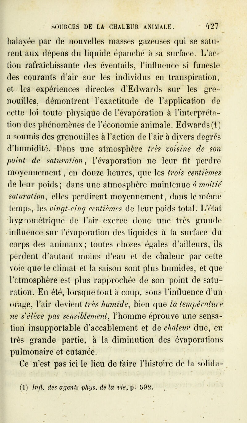 balayée par de nouvelles masses gazeuses qui se satu- rent aux dépens du liquide épanché à sa surface. L'ac- tion rafraîchissante des éventails, l'influence si funeste des courants d'air sur les individus en transpiration, et les expériences directes d'Edwards sur les gre- nouilles, démontrent l'exactitude de l'application de cette loi toute physique de l'évaporation à l'interpréta- tion des phénomènes de l'économie animale. Edvs^ards(l) a soumis des grenouilles à l'action de l'air à divers degrés d'humidité. Dans une atmosphère très voisine de son point de saturation, l'évaporation ne leur fit perdre moyennement, en douze heures, que les trois centièmes de leur poids; dans une atmosphère maintenue â moitié saturation^ elles perdirent moyennement, dans le même temps, les vingt-cinq centièmes de leur poids total. L'état hygi'ométrique de l'air exerce donc une très grande influence sur l'évaporation des liquides à la surface du corps des animaux; toutes choses égales d'ailleurs, ils perdent d'autant moins d'eau et de chaleur par cette voie que le climat et la saison sont plus humides, et que l'atmosphère est plus rapprochée de son point de satu- ration. En été, lorsque tout à coup, sous l'influence d'un orage, l'air devient très humide, bien que la température ne s'élève pas sensiblement, l'homme éprouve une sensa- tion insupportable d'accablement et de chaleur due, en très grande partie, à la diminution des évaporations pulmonaire et cutanée. Ce n'est pas ici le lieu de faire l'histoire de la solida-