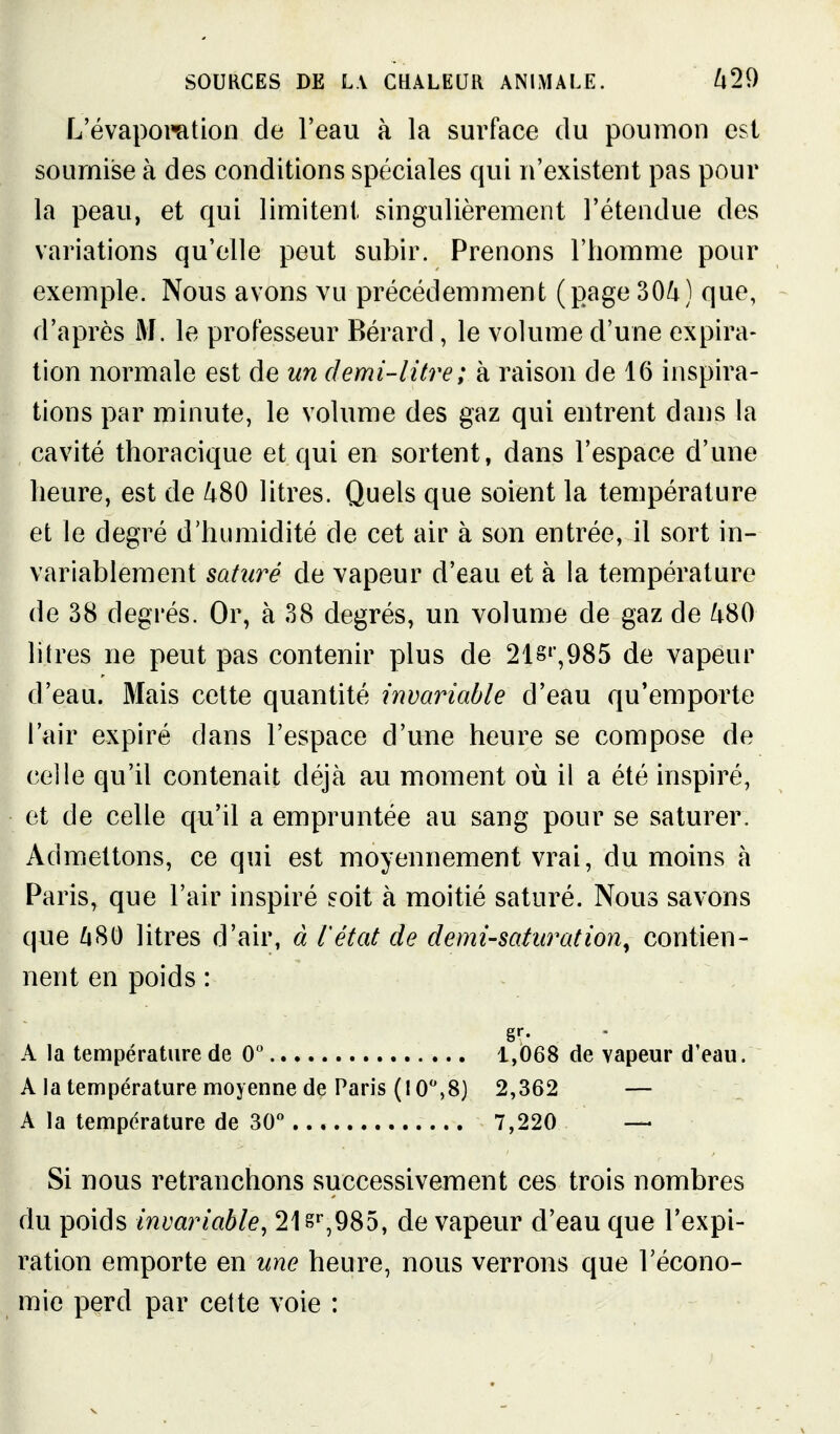 L'évapol'ation de l'eau à la surface du poumon est soumise à des conditions spéciales qui n'existent pas pour la peau, et qui limitent singulièrement l'étendue des variations qu'elle peut subir. Prenons l'homme pour exemple. Nous avons vu précédemment (page 30/4) que, - d'après i\f. le professeur Bérard, le volume d'une expira- tion normale est de un demi-litre; à raison de 16 inspira- tions par minute, le volume des gaz qui entrent dans la cavité tlîoracique et qui en sortent, dans l'espace d'une heure, est de /i80 litres. Quels que soient la température et le degré d'humidité de cet air à son entrée, il sort in- variablement saturé de vapeur d'eau et à la température de 38 degrés. Or, à 38 degrés, un volume de gaz de /t80 litres ne peut pas contenir plus de 21S',985 de vapeur d'eau. Mais cette quantité invariable d'eau qu'emporte l'air expiré dans l'espace d'une heure se compose de celle qu'il contenait déjà au moment où il a été inspiré, et de celle qu'il a empruntée au sang pour se saturer. Admettons, ce qui est moyennement vrai, du moins à Paris, que l'air inspiré soit à moitié saturé. Nous savons que ^80 litres d'air, à l'état de demi-soturation^ contien- nent en poids : A la température de 0 1,068 de vapeur d'eau. A la température moyenne de Paris (10,8) 2,362 — A la température de 30 7,220 —• Si nous retranchons successivement ces trois nombres du poids invariable^ 21 §'',985, de vapeur d'eau que l'expi- ration emporte en une heure, nous verrons que l'écono- mie perd par cette voie :